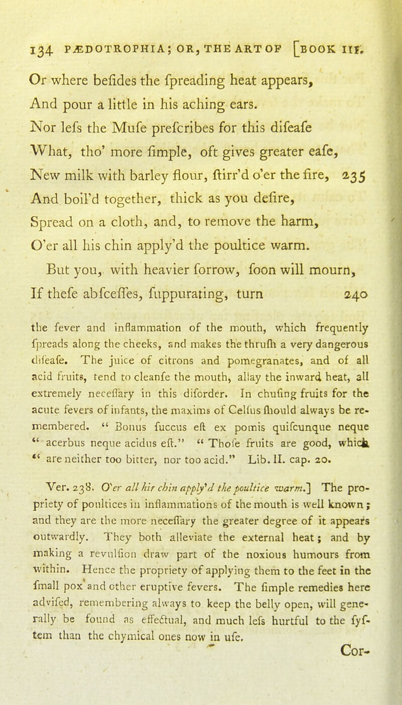 Or where befides the fpreading heat appears. And pour a little in his aching ears. Nor lefs the Mufe prefcribes for this difeafe What, tho' more limple, oft gives greater eafc. New milk with barley flour, ftirr'd o'er the fire, 235 And boil'd together, thick as you defire. Spread on a cloth, and, to remove the harm. O'er all his chin apply'd the poidtice warm. But you, with heavier forrow, foon will mourn. If thefe abfcefles, fuppurating, turn 2,4.0 the fever and inflammation of the mouth, which frequently fpreads along the cheeks, snd makes thethrufli a very dangerous dii'eafe. The juice of citrons and pomegranates, and of all acid fruits, tend to cleanfe the mouth, allay the inward heat, all extremely necefl'ary in this diforder. In chufing fruits for the acute fevers of infants, the maxims of Cellusfliould always be re- membered.  Bonus fuccus eft ex pomis quifcunque neque  acerbus neque acidus eft.  Thole fruits are good, which, *' are neither too bitter, nor too acid. Lib. II. cap. 20. Ver. 23S. O'er all hlr ch'm apply^d the poultice 'itiarm.'] The pro- priety of ponltices in inflammations of the mouth is well known; and they are the more neceflary the greater degree of it appears outwardly. They both alleviate the external heat; and by making a revulfion draw part of the noxious humours from •within. Hence the propriety of applying them to the feet in the fmall pox and other eruptive fevers. The fimple remedies here advifed, remembering always to keep the belly open, will gene- rally be found as efFedual, and much lefs hurtful to the fyf- tem than the chymical ones now in ufe. Cor-