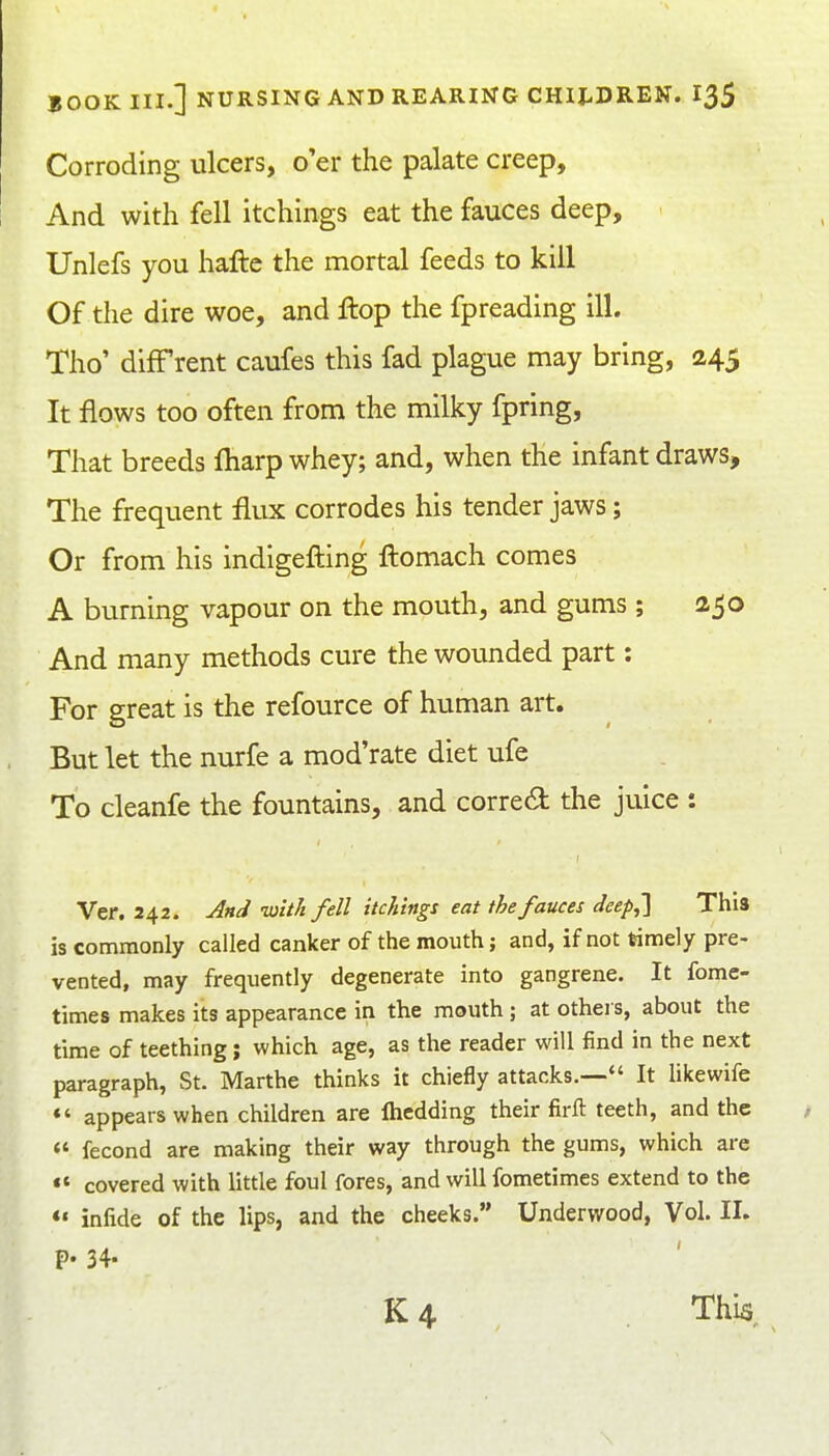 Corroding ulcers, o'er the palate creep. And with fell itchings eat the fauces deep, Unlefs you hafte the mortal feeds to kill Of the dire woe, and flop the fpreading ill. Tho' diff rent caufes this fad plague may bring, 245 It flows too often from the milky fpring, That breeds fliarp whey; and, when the infant draws. The frequent flux corrodes his tender jaws; Or from his indigefting ftomach comes A burning vapour on the mouth, and gums ; 250 And many methods cure the wounded part: For great is the refource of human art. But let the nurfe a mod'rate diet ufe To cleanfe the fountains, and correct the juice : Ver. 242. And -with fell itchings eat the fauces deep,'] This is commonly called canker of the mouth; and, if not timely pre- vented, may frequently degenerate into gangrene. It fome- times makes its appearance in the mouth ; at others, about the time of teething; which age, as the reader will find in the next paragraph, St. Marthe thinks it chiefly attacks.— It likewife *' appears when children are Ihedding their firft teeth, and the  fecond are making their way through the gums, which are «« covered with little foul fores, and will fometimes extend to the «« infide of the lips, and the cheeks. Underwood, Vol. II. p. 34. K 4 This,