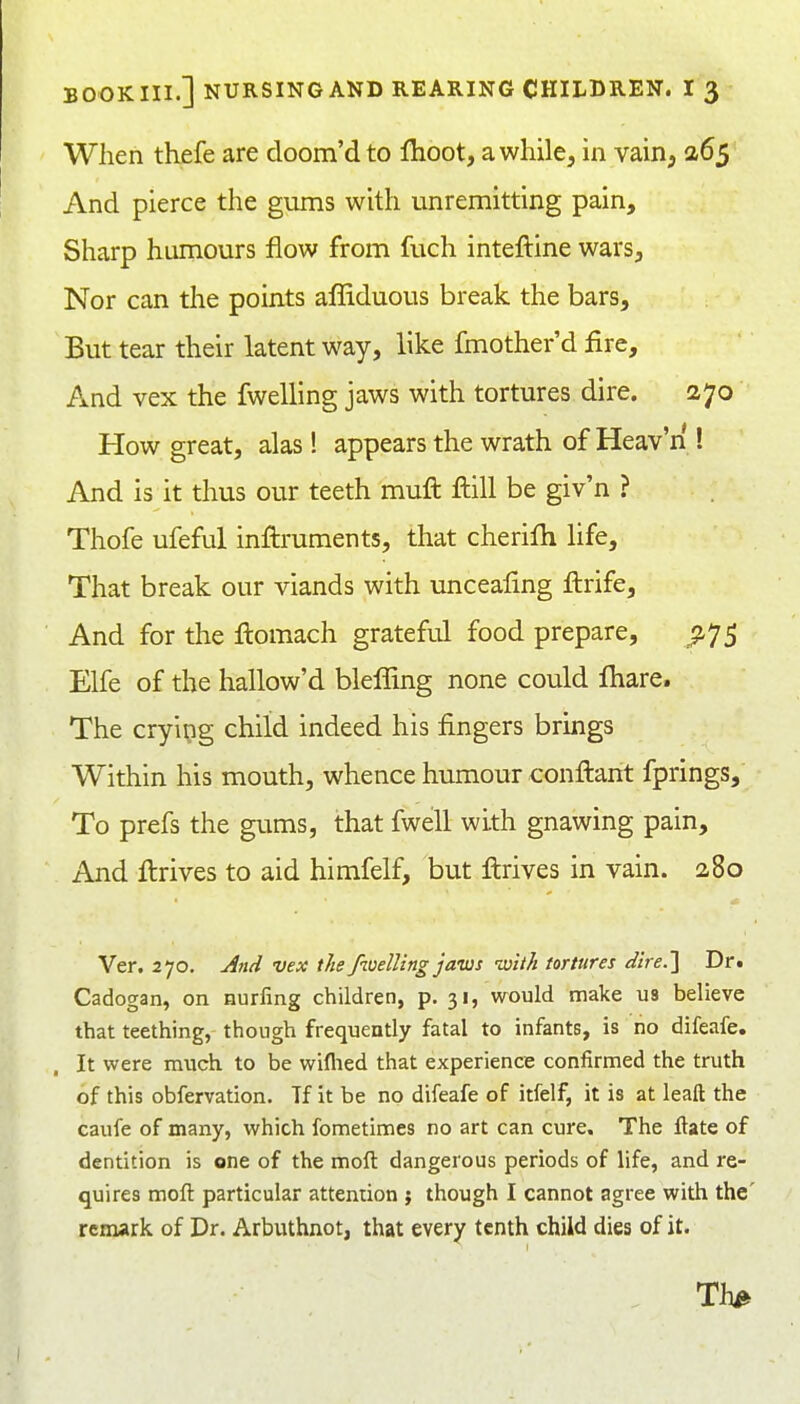 When thefe are doom'd to flioot, awhile, in vain, 265 And pierce the gums with unremitting pain. Sharp humours flow from fuch inteftine wars. Nor can the points affiduous break the bars. But tear their latent way, like fmother'd fire. And vex the fwelling jaws with tortures dire. 270 How great, alas! appears the wrath of Heav'n ! And is it thus our teeth mufl ftill be giv'n ? Thofe ufeful inftruments, that cherifh life. That break our viands with unceafing ftrife. And for the flomach grateful food prepare, .^75 Elfe of the hallow'd blefTmg none could fhare. The crying child indeed his fingers brings Within his mouth, whence humour conftant fprings. To prefs the gums, that fwell with gnawing pain. And ilrives to aid himfelf, but ftrives in vain. 2,80 Ver. 270. jind vex the fwelling jaws with tortures dire.] Dr. Cadogan, on nurling children, p. 31, would make us believe that teething, though frequently fatal to infants, is no difeafe. It were much to be wiflied that experience confirmed the truth of this obfervation. Tf it be no difeafe of itfelf, it is at leaft the caufe of many, which fometimes no art can cure. The ftate of dentition is one of the moft dangerous periods of life, and re- quires moft particular attention j though I cannot agree with the' remark of Dr. Arbuthnot, that every tenth child dies of it. . Th^