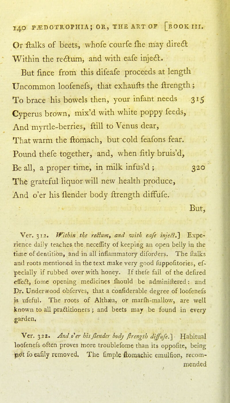 Or -ftalks of beets, whofe courfe {he may diredt Within the re6lum, and with eafe inje6t. But lince from this difeafe proceeds at length Uncommon loofenefs, that exhaufts the ftrength; To brace his bowels then, your infant needs 315 Cyperus brown, mix'd with white poppy feeds. And myrtle-berries, ftill to Venus dear, That warm the ftomach, but cold feafons fear. Pound thefe together, and, when fitly bruis'd. Be all, a proper time, in milk infus'd ; 320 The grateful liquor will new health produce, And o'er his llender body ftrength difFufe. But, Ver. 312. TVithiti the reSlum, and with eafe inje^.] Expe- rience daily teaches the neceffity of keeping an open belly in the time of dentition, and in all inflammatory diforders. The Italics and roots mentioned in the text make very good fuppofitories, ef- pecially if rubbed over with honey. If thefe fail of the delired cffeft, fome opening medicines fliould be adminiftered: and Dr. Underwood obferves, that a confiderable degree of loofenefs is iifeful. The roots of Althsa, or marfli-mallovv, are well known to all praftitioners; and beets may be found in every garden. Ver. 322. j^nd o'er his Jlender body ftrength diffufe.'] Habitual loofenefs often proves more troublefome than its oppofite, being iptft fo eafily removed. The fimple ftoraachic emulfion, recom- mended