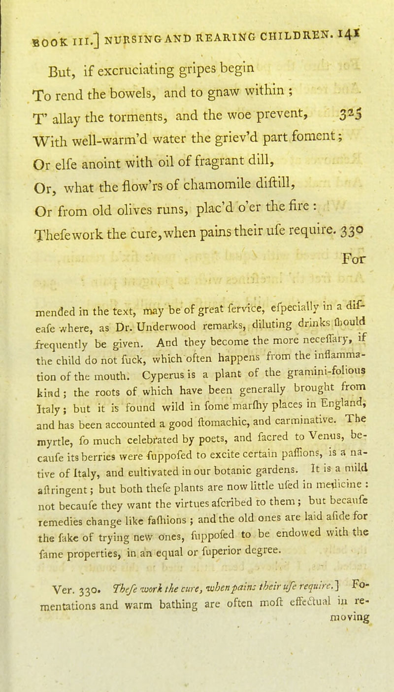 But, if excruciating gripes begin To rend the bowels, and to gnaw within ; T' allay the torments, and the woe prevent, 323 With well-warm'd water the griev'd part foment; Or elfe anoint with oil of fragrant dill, Or, what the flow'rs of chamomile diftill, Or from old olives runs, plac'd o'er the fire : Thefework the cure, when pains their ufe require. 330 For mended in the text, may be of great fervlce, efpeclally m a diA eafe where, as Dr. Underwood remarks, diluting drinks lliould ireq\ient]y be given. And they become the more necefla'ry, if the child do not fuck, which often happens from the inflamma- tion of the mouth. Cyperusis a plant of the gramini-foltous kind ; the roots of which have been generally brought from Italy; but it is found wild in fome marlhy places in Englandi and has been accounted a good ftomachic, and carminative. The myrtle, fo much celebrated by poets, and facred to Venus, be- caufe its berries were fuppofed to excite certain paflions, is a na- tive of Italy, and cultivated in our botanic gardens. It is a mild aflringent; but both thefe plants are now little ufed in me^licine : not becaufe they want the virtues afcribed to them; but becaufe remedies change like fafliions ; and the old ones are laid afide for the fak€ of trying new ones, fuppofed to be endowed with the fame properties, in. an equal or fuperior degree. Ver. 330. The/e -work the cure, when pain: their ufe require. ] Fo mentations and warm bathing are often moft effedual m re moving