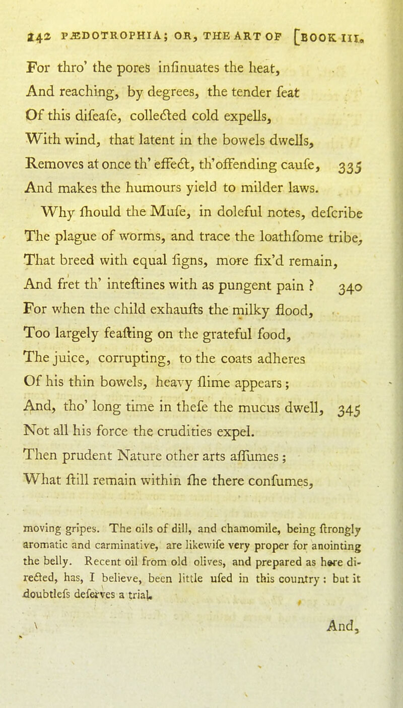 For thro' the pores infinuates the heat, And reaching, by degrees, the tender feat Of this difeafe, colledled cold expells. With wind, that latent in the bowels dwells. Removes at once th' efFedl, th'offending caufe, 335 And makes the humours yield to milder laws. Why fhould the Mufe, in doleful notes, defcribe The plague of worms, and trace the loathfome tribe. That breed with equal ligns, more fix'd remain. And fret th' inteftines with as pungent pain ? 340 For when the child exhaufts the milky flood. Too largely feafting on the grateful food. The juice, corrupting, to the coats adheres Of his thin bowels, heavy flime appears; And, tho' long time in thefe the mucus dwell, 345 Not all his force the crudities expel. Then prudent Nature other arts affumes; What ilill remain within fhe there confumes, moving gripes. The oils of dill, and chamomile, being ftrongly aromatic and carminative, are likewife very proper for anointing the belly. Recent oil from old olives, and prepared as hwe di- reded, has, I believe, been little ufed in this couixtry: but it doubtlefs defeirves a trial. \ And,