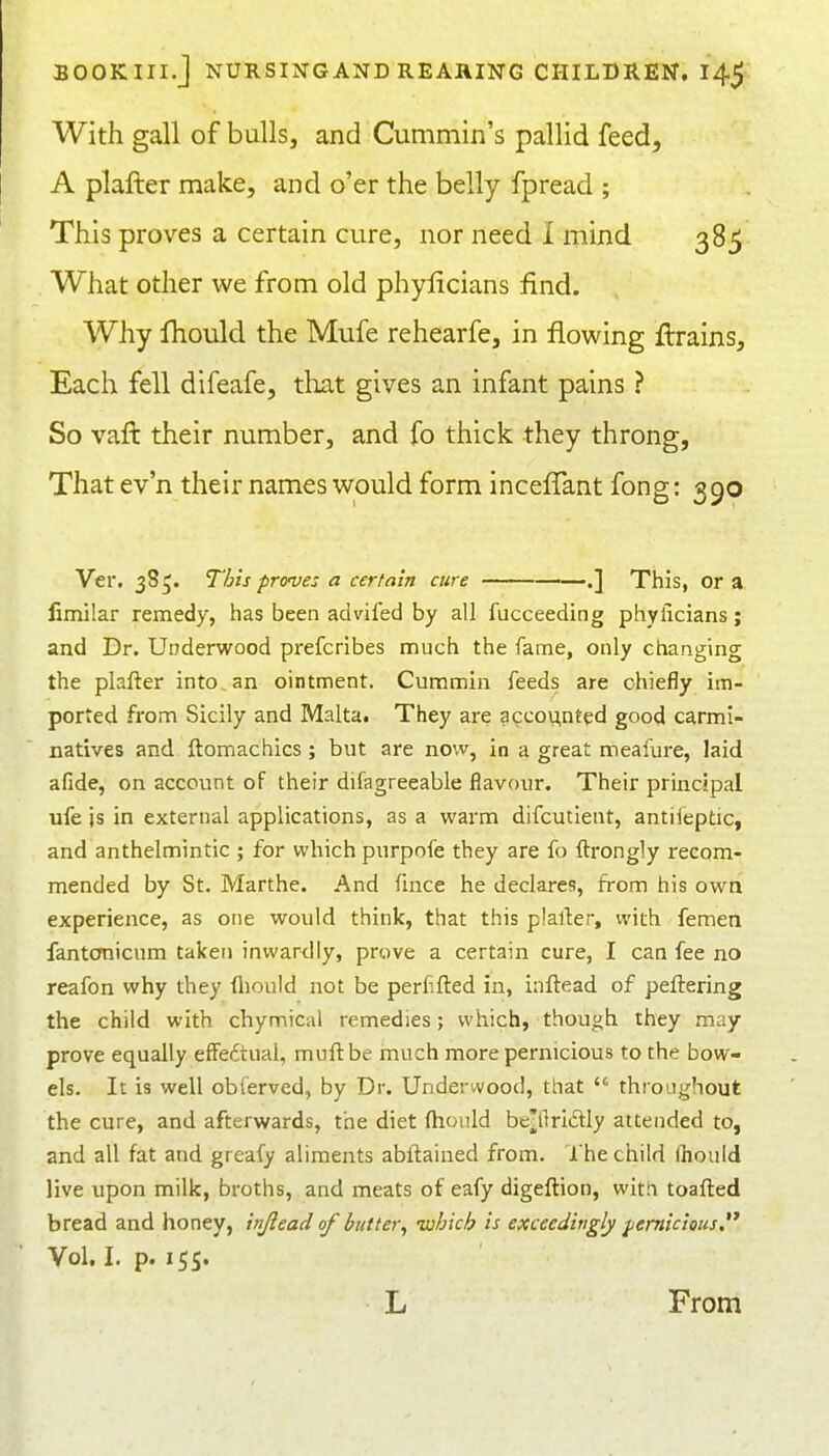 With gall of bulls, and Cummin's pallid feed, A plafter make, and o'er the belly fpread ; This proves a certain cure, nor need 1 mind 385 What other we from old phylicians find. Why fhould the Mufe rehearfe, in flowing ftrains. Each fell difeafe, tliat gives an infant pains ? So vaft their number, and fo thick they throng, That ev'n their names would form incefTant fong: 390 Ver. 385. This proves a certain cure ——.] This, or a fimilar remedy, has been adviled by all fucceeding phylicians; and Dr. Underwood prefcribes much the fame, only changing the plafter into, an ointment. Cummin feeds are chiefly im- ported from Sicily and Malta. They are accox^nted good carmi- natives and ftomachics; but are now, in a great meafure, laid afide, on account of their difagreeable flavour. Their principal ufe is in external applications, as a warm difcutient, antiieptic, and anthelmintic ; for which purpofe they are fo ftrongly recom- mended by St. Marthe. And fmce he declares, from his own experience, as one would think, that this plarter, with femen fantonicum taken inwardly, prove a certain cure, I can fee no reafon why they fliould not be perf.fted in, inftead of peftering the child with chymical remedies; which, though they may prove equally effedtual, muftbe much more pernicious to the bow- els. It is well obferved, by Dr. Underwood, that  throughout the cure, and afterwards, the diet fhould be^ftriiSIy attended to, and all fat and greafy aliments abil:ained from. I he child fhould live upon milk, broths, and meats of eafy digeftion, witii toafted bread and honey, injiead of butter^ luhich is exceedingly jjemicious. Vol. I. p. 155. L From