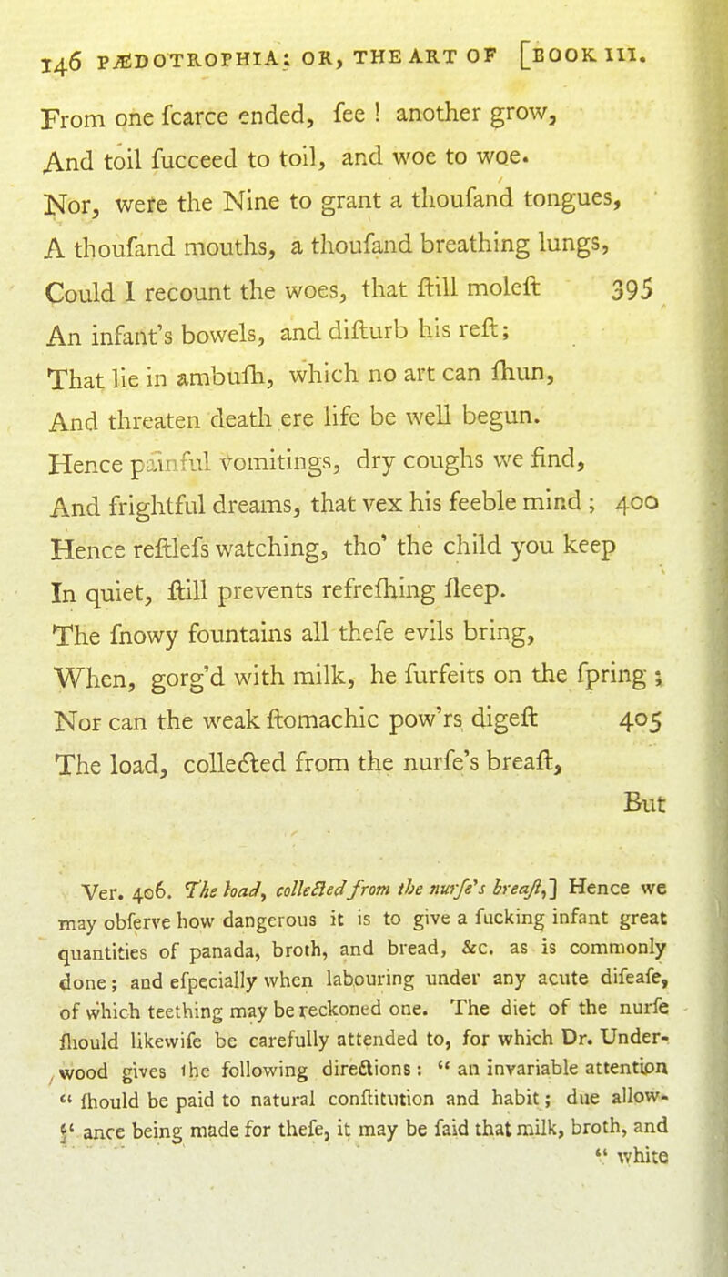 From one fcarce ended, fee ! another grow, And toil fucceed to toil, and woe to woe. Nor, were the Nine to grant a thoufand tongues, A thoufand mouths, a thoufand breathing lungs, Could 1 recount the woes, that ftill moleft 395 An infant's bowels, anddifturb his reft; That lie in ambufh, which no art can fhun. And threaten death ere life be well begun. Hence painful vomitings, dry coughs we find, And frightful dreams, that vex his feeble mind ; 400 Hence reftlefs watching, tho' the child you keep In quiet, ftill prevents refrefl^ing fleep. The fnowy fountains all thefe evils bring, When, gorg'd with milk, he furfeits on the fpring ; Nor can the weak ftomachic pow'rs digeft 405 The load, coUedled from the nurfe's breaft. But Ver. 406. I'he had^ coUeSledfrom the nurfe's breafi,'] Hence we may obferve how dangerous it is to give a fucking infant great quantities of panada, broth, and bread, &c. as is commonly done; and efpecially wlien labouring under any acute difeafe, of whicii teething may be reckoned one. The diet of the nurfe fliould Ukewife be carefully attended to, for which Dr. Under- /Wood gives the following direflions:  an invariable attention *'(hould be paid to natural conflitution and habit; due allow- 5' ance being made for thefe, it may be faid that milk, broth, and  white