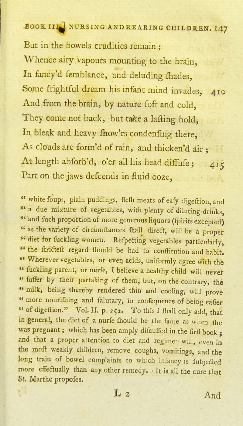 But in the bowels crudities remain ; Whence airy vapours mounting to the brain. In fancy'd femblance, and deluding fhades. Some frightful dream his infant mind invades, 410 And from the brain, by nature foft and cold. They come not back, but t^e a lafting hold, In bleak and heavy fhow'rs condenfing there, As clouds are form'd of rain, and thicken'd air ; At length abforb'd, o'er all his head difFufe; 41,^ Part on tlie jaws defcends in fluid ooze,  white foup?, plain piiddings, flefli meats of eafy digeftion, and a due mixture of vegetables, with plenty of diluting drinks, *' and fuch proportion of more generous liquors (fpirits excej)ted) as the variety of circumftances fliall direft, will be a proper *' diet for fuckling women. Refpcfling vegetables particularly, *' the fb-i£teft regard fliould be had to conftitution and habit. *« Wherever vegetables, or even acids, uniformly agree with the  fuckling parent, or nurfe, I believe a healthy child will never « fuffer by their partaking of them, but, on the contrary, the *« milk, being thereby rendered thin and cooling, will prove more nourifliing and falutary, in confequence of being eafier  of digeftion. Vol. If. p. 252. To this I lhall only add, that in general, the diet of a nurfe fliould be the faii:e as when flie was pregnant; which has been amply difcuifed in the firft book j and that a proper attention to diet and regimen will, even ia the moft weakly children, remove coughs, vomitings, and the long train of bowel complaints to which infancy js fubjecSled more effeaually than any other remedy. It is all the cure that St. Marthe propofes. 2 And