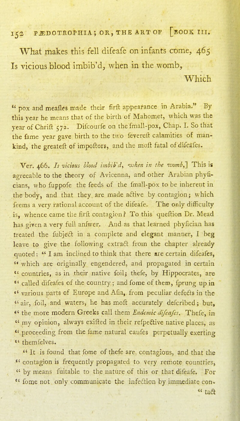 What makes this fell difeafe on infants come, 465 Is vicious blood imbib'd, when in the womb, Which  pox and meafles made their firfl appearance in Arabia. By this year he means that of the birth of Mahomet, which was the year of Chrift 572. Difcourfe on the fmall-pox, Chap. I. So that the fame year gave birth to the two fevereft calamities of man- kind, the greateft of impoftors, and the molt fatal of difeafes. Ver. 466. Is vicious Mood imbi¥dy njjJien in the nuomb,'] This is agreeable to the theory of Avicenna, and other Arabian phyfi- cians, who fuppofe the feeds of the fmall-pox to be inherent in the body, and that they, are made aflive by contagion; which feems a very rational account of the difeafe. The only difficulty is, whence came the firil contagion? To this queflion Dr. Mead has giyen a very full anfwer. And as that learned phyfician has treated the fubjed in a complete and elegant manner, I beg leave to give the following extraft from the chapter already quoted; *' I am inclined to think that there are certain difeafes, which are originally engendered, and propagated in certain *' countries, as in their native foil; thefe, by Hippocrates, are *' called difeafes of the country j and fome of them, fprung up in various parts of Europe and Afia, from peculiar defedls in the  air, foil, and waters, he has moft accurately defcribed; but, *' the more modern Greeks call them Etidemic difeafes. Thefe, in  my opinion, always exifled in their refpeftive native places, as  proceeding from the fame natural caufes perpetually exerting *' themfelves. *' It is found that fome of thefe are. contagious, and that the *' contagion is frequently propagated to very remote countries,  by means fuitable to the nature of this or that difeafe. For fonje not only communicate the infedion by imniediate con- tadl