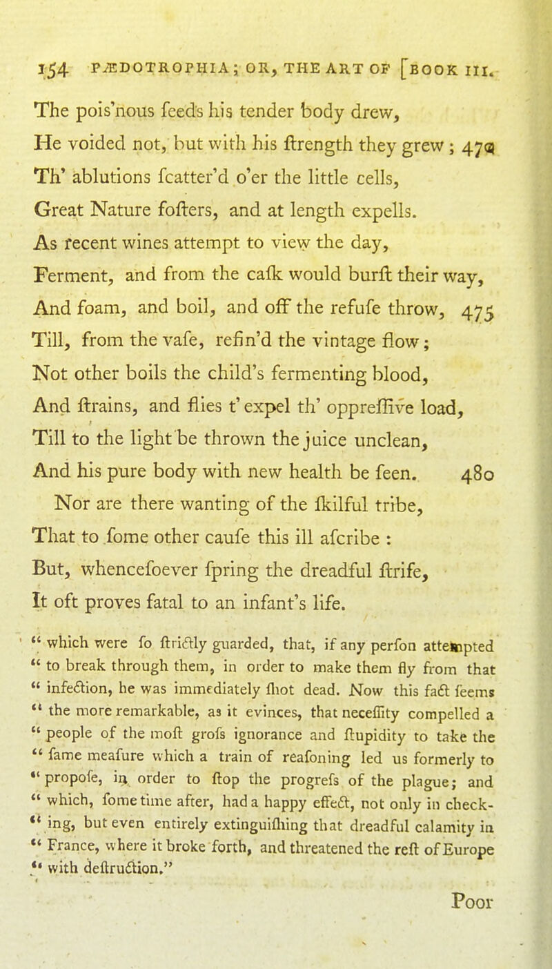 The pois'nous feeds his tender body drew. He voided not, but with his ftrength they grew; 47^ Th* ablutions fcatter'd o'er the little cells. Great Nature fofters, and at length expells. As recent wines attempt to view the day. Ferment, and from the cafk would burft their way. And foam, and boil, and off the refufe throw, 475 Till, from the vafe, refin'd the vintage flow; Not other boils the child's fermenting blood. And ftrains, and flies t' expel th' opprefGve load. Till to the light be thrown the juice unclean. And his pure body with new health be feen. 480 Nor are there wanting of the fl?;ilful tribe, That to fome other caufe this ill afcribe : But, whencefoever fpring the dreadful fl:rife. It oft proves fatal to an infant's life.  which were fo ftridly guarded, that, if any perfon attetapted  to break through them, in order to make them fly from that  infedion, he was immfdiately fliot dead. Now this fa£t feems *' the more remarkable, as it evinces, that neceffity compelled a  people of the moft grofs ignorance and ftupidity to take the  fame meafure which a train of reafoning led us formerly to •'propofe, m order to flop the progrefs of the plague; and  which, fome time after, had a happy effea:, not only in check- ** ing, but even entirely extinguifliing that dreadful calamity in France, where it broke forth, and threatened the reft of Europe *• with deftrudion. Poor