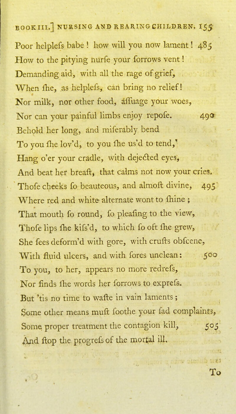Poor helplefs babe ! how will you now lament! 48 5 How to the pitying nurfe your forrows vent! Demanding aid, with all the rage of grief, , When fhe, as helplefs, can bring no relief! Nor milk, nor other food, affuage your woes. Nor can your painful limbs enjoy repofe. 490 Behold her long, and miferably bend To you Ihe lov'd, to you fhe us'd to tend,^ Hang o'er your cradle, with deje^led eyes. And beat her breaft, that calms not now your cries, Thofe cheeks fo beauteous, and almoft divine, 495' Where red and white alternate wont to fhine ; That mouth fo round, fo pleafing to the view, Thofe lips fhe kifs'd, to which fo oft fhe grew. She fees deform'd with gore, with crufts obfcene. With fluid ulcers, and with fores unclean: 500 To you, to her, appears no more redrefs. Nor finds ihe words her forrows to exprefs. But 'tis no time to wafte in vain laments; Some other means muft foothe your fad complaints, Somq proper treatment the contagion kill, 50^ i\jid Hop the progrefs of the mortal ill. To
