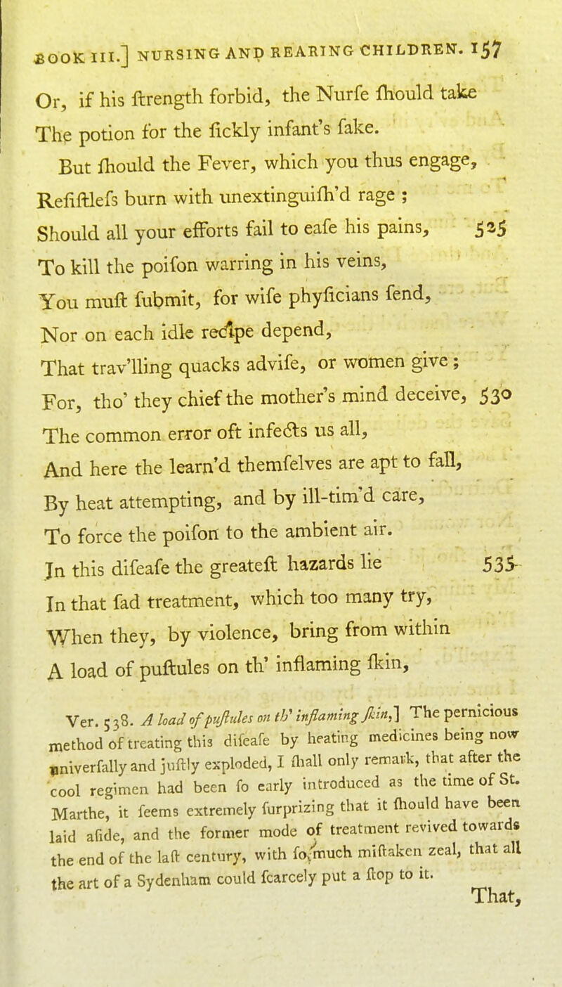 Or, if his ftrength forbid, the Nurfe ITiould take The potion for the lickly infant's fake. But fhould the Fever, which you thus engage, Refilllefs burn with unextinguifh'd rage ; Should all your efforts fail to eafe his pains, 525 To kill the poifon warring in his veins. You muft fubmit, for wife phyficians fend. Nor on each idle redpe depend. That trav'lling quacks advife, or women give ; For, tho' they chief the mother's mind deceive, 530 The common error oft infers us all. And here the learn'd themfelves are apt to fall, By heat attempting, and by ill-tim'd care. To force the poifon to the ambient air. In this difeafe the greateft hazards lie 535- In that fad treatment, which too many try, When they, by violence, bring from withm A load of puftules on th' inflaming fkin, Ver. 5 38. A load of puftules on th' inflaming Jkln,-] The pernicious method of treating this difeafe by heating medicines being no«r „niverfally and juftly exploded, I Aiall only remark, that after the cool regimen had been fo early introduced as the time of St. Marthe, it feems extremely furprizing that it fliould have been laid afide, and the former mode of treatment revived towards the end of the laft century, with fo/much miftaken zeal, that all the art of a Sydenham could fcarcely put a Hop to it. That,