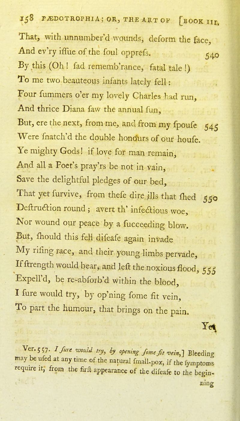That, with iinnumber'd wounds, deform the face. And ev'ry iffue of the foul opprefs. ^40 By this (Oh ! fad rememb'rance, fatal tale !) To me two beauteous infants lately fell: Four fummers o'er my lovely Charles had run. And thrice Diana faw the annual fun. But, ere the next, from me, and from my fpoufe 545 Were fnatch'd the double hono'urs of our houfe. Ye mighty Gods! if love for man remain. And all a Poet's pray'rs be not in vain, Save the delightful pledges of our bed. That yet furvive, from thefe direills that Ihed 550 Deftruftion round ; avert th' infe6lious woe. Nor wound our peacfe by a fucceeding blow. But, Ihould this feli difeafe again invade My rifmg race, and their young limbs pervade. If ftrength would bear,, and left the noxious flood, 555 Expell'd, be re-abforb'd within the blood, I fure would try, by op'ning fome fit vein. To part the humour, that brings on the pain. Ver.5<;7. /ry, 6y opening fome fit-vein.-l Bleeding may be ufed at any time of the natural fmall-pox, if the lymptoms require it, from the firft appearance of the difeafc to the begin. ning