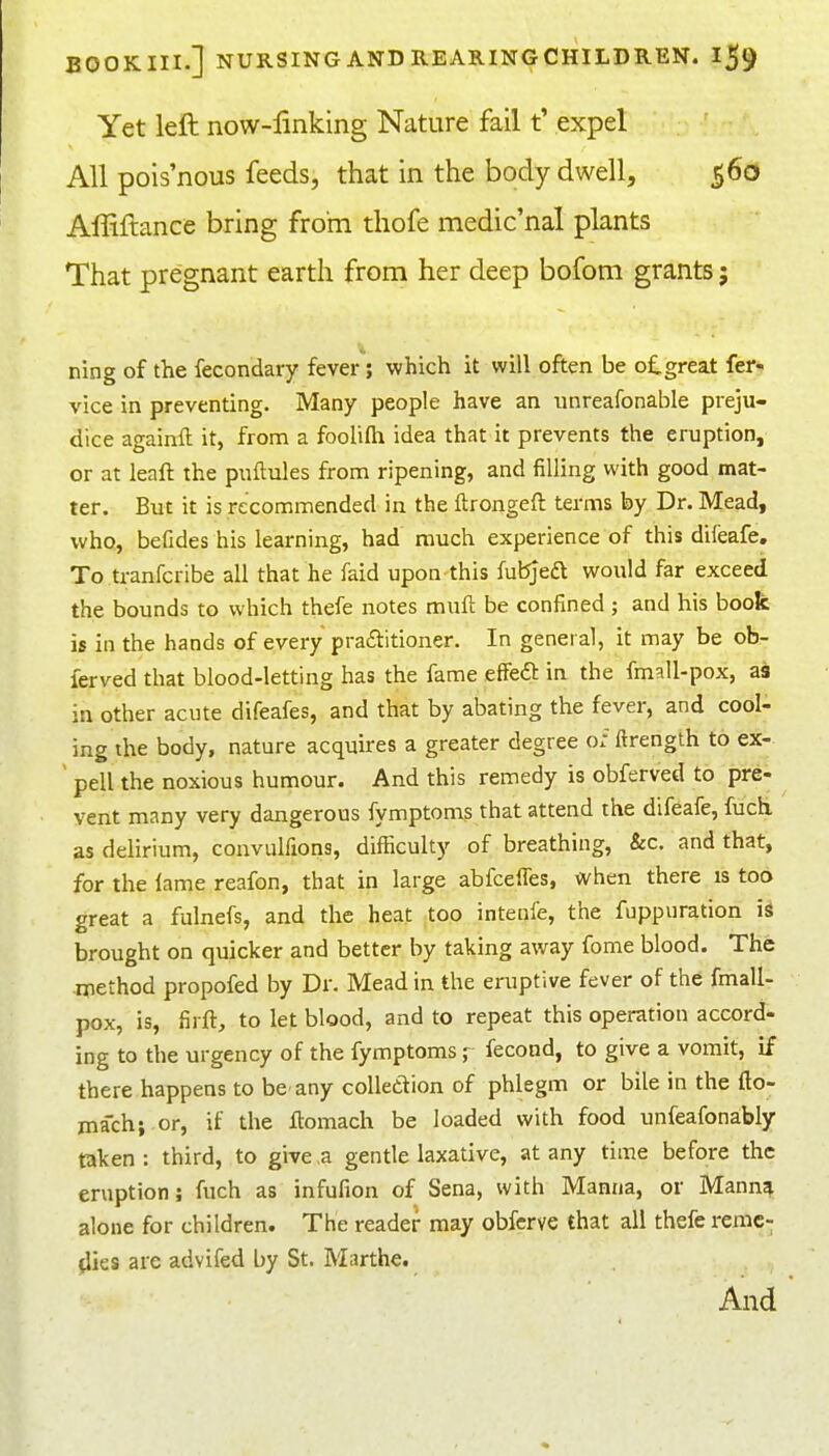 Yet left now-linking Nature fail t' expel All pois'nous feeds, that in the body dwell, 560 Affiftance bring from thofe medic'nal plants That pregnant earth from her deep bofom grants 5 ning of the fecondary fever; which it will often be o£,great fer- vice in preventing. Many people have an unreafonable preju- dice againft it, from a foolifli idea that it prevents the eruption, or at leaft the puftules from ripening, and filling with good mat- ter. But it is recommended in the ftrongeft terms by Dr. Mead, who, befides his learning, had much experience of this difeafe. To tranfcribe all that he faid upon this fubjeft would far exceed the bounds to which thefe notes mufl be confined ; and his book is in the hands of every pra£titioner. In general, it may be ob- ferved that blood-letting has the fame effeft in the fmall-pox, as in other acute difeafes, and that by abating the fever, and cool- ing the body, nature acquires a greater degree o: ftrength to ex- ' pell the noxious humour. And this remedy is obferved to pre- vent many very dangerous fymptoms that attend the difeafe, fuch as delirium, convulfions, difficulty of breathing, &c. and that, for the lame reafon, that in large abfcelTes, when there is too great a fulnefs, and the heat too intenfe, the fuppuration is brought on quicker and better by taking away fome blood. The method propofed by Dr. Mead in the eruptive fever of the fmall- pox, is, firft, to let blood, and to repeat this operation accord- ing to the urgency of the fymptoms fecond, to give a vomit, if there happens to be any collection of phlegm or bile in the fto- inach; .or, if the flomach be loaded with food unfeafonably taken : third, to give ,a gentle laxative, at any time before the eruption; fuch as infufion of Sena, with Manna, or Manna alone for children. The reader may obfcrve that all thefe reme- dies are advifed by St. Marthe.