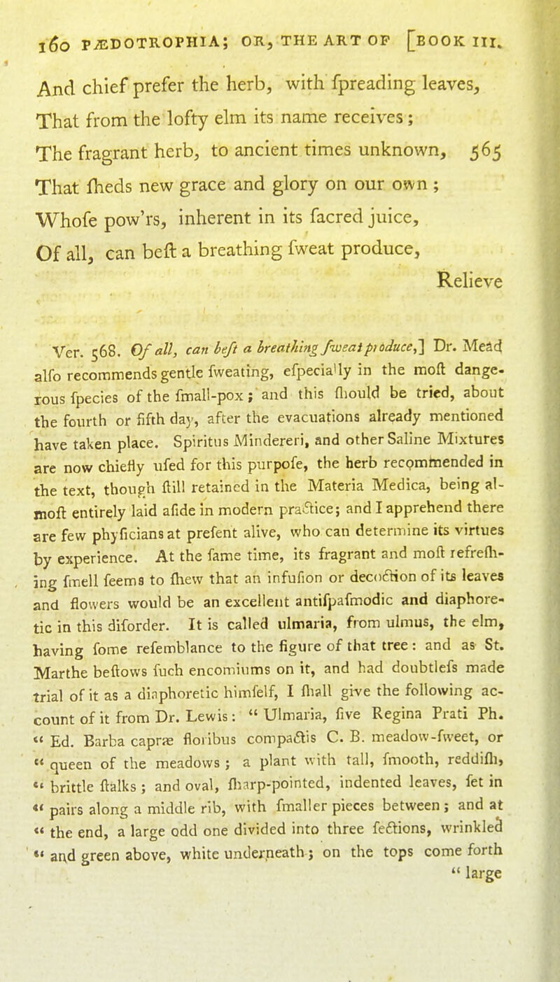 And chief prefer the herb, with fpreading leaves, That from the lofty elm its name receives; The fragrant herb, to ancient times unknown, 565 That fheds new grace and glory on our own ; Whofe pow'rs, inherent in its facred juice. Of all, can beft a breathing fweat produce, Relieve Ver. 568. Of all, can heft a breathing fweaipi dduce,] Dr. Mead alfo recommends gentle fweating, efpeciaUy in the moft dange- rous fpecies of the fmall-pox; and this fliould be tried, about the fourth or fifth da)', after the evacuations already mentioned have taken place. Spiritus Mindereri, and other Saline Mixtures are now chiefly ufed for this purpofe, the herb recomttiended in the text, though flill retained in the Materia Medica, being al- moft entirely laid afide in modern praaice; and I apprehend there are few phyficiansat prefent alive, who can determine its virtues by experience. At the fame time, its fragrant and moft refrefli- ing fmell feems to fhevv that an infufion or decoftion of its leaves and flowers would be an excellent antifpafmodic and diaphore- tic in this diforder. It is called ulmaria, from ulmus, the elm, having fome refemblance to the figure of that tree : and as' St. Marthe beftows fuch encomiums on it, and had doubtiefs made trial of it as a dinphoretic himfelf, I flisU give the following ac- count of it from Dr. Lewis: Ulmaria, five Regina Prati Ph.  Ed. Barba caprje floiibus compaftis C. B. meadow-fweet, or «* queen of the meadows ; a plant with tall, fmooth, reddifli, *' brittle ftalks ; and oval, fliarp-pointed, indented leaves, fet in <* pairs along a middle rib, with fmaller pieces between ; and at « the end, a large odd one divided into three feftions, wrinkled *• ar\d green above, white underneath j on the tops come forth  large