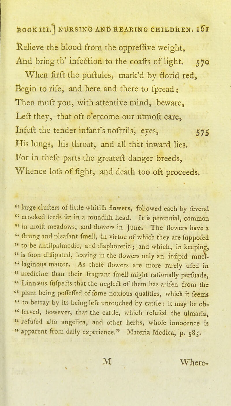 Relieve ths blood from the oppreffive weight. And bring th' infection to the cbafts of light. 570 When firft the pufiules, mark'd by florid red. Begin to rife, and here and there to fpread; Then muft you, with attentive mind, beware. Left they, that oft o'ercome our utmoft care, Infeft the tender infant's noftrils, eyes, 575 His lungs, his throatj and all that inward lies. For in thefe parts the greateft danger breeds. Whence lofs of light, and death too oft proceeds.  large clufters of little whitifti flowers, followed each by feveral *' crooked feeds fet in a roundilh head. It is perennial, common  in moift meadows, and flowers in June. The flowers have a « ftrong and pleafant fmell, in virtue of which they are fuppofed « to be antifpafmodic, and diaphoretic; and which, in keeping,  is foon diflipated, leaving in the flowers only an infipid mucf- *' laginous matter. As thefe flowers are more rarely ufed in  medicine than their fragrant fmell might rationally perfuade, ^' Linnaeus fufpefts that the neglea of them has arifen from the *' plant being poffefTed offome noxious qualities, which it feems <' to betray by its being left untouched by cattle: it may be ob- »' ferved, however, that the cattle, which refuted the ulmaria, refufed alfo angelica, and other herbs, whofe innocence is  apparent from daily experience. Materia Mcdica, p. 585. M Where-