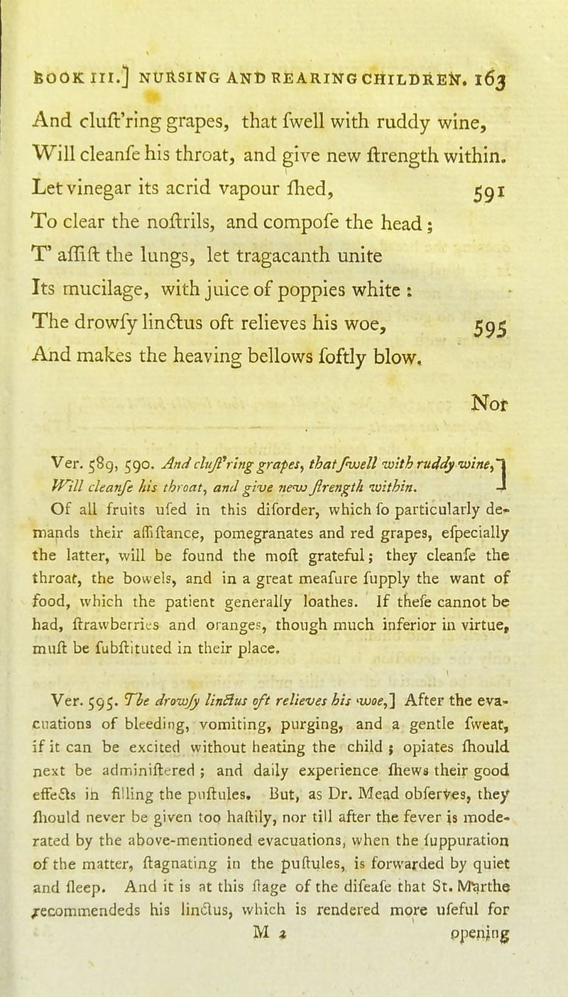 And cluft'rlng grapes, that fwell with ruddy wine. Will cleanfe his throat, and give new ftrength within. Let vinegar its acrid vapour Ihed, 591 To clear the noflrils, and compofe the head; T' affift the lungs, let tragacanth unite Its mucilage, with juice of poppies white : The drowfy lindlus oft relieves his woe, 5915 And makes the heaving bellows foftly blow. Not Ver. 589, 590. Andcluji'i ing grapes^ that/nxjeU with ruddy wine^'X Will cleanfe his throat, and give neiu Jirength luithin. -4 Of all fruits ufed in this diforder, wliich fo particularly de^^ mands their affifiance, pomegranates and red grapes, efpecially the latter, will be found the mpft grateful; they cleanfe the throaf, the bowels, and in a great meafure fupply the want of food, which the patient generally loathes. If thefe cannot be had, ftrawberrics and orange?, though much inferior in virtue, mull be fubflituted in their place. Ver. 595. The drowfy linBus oft relieves his waf,] After the eva- cuations of bleeding, vomiting, purging, and a gentle fweat, if it can be excited without heating the child j opiates ftiould next be adminiftered ; and daily experience fliews their good efFefls ih filling the puftules. But, as Dr. Mead obferVes, they lliould never be given too haftily, nor till after the fever is mode- rated by the above-mentioned evacuations, when the fuppuration of the matter, ftagnating in the puftules, is forwarded by quiet and fleep. And it is at this ftage of the difeafe that St. M^rthe /ecommendeds his lindus, which is rendered more ufeful for M z ppenjng