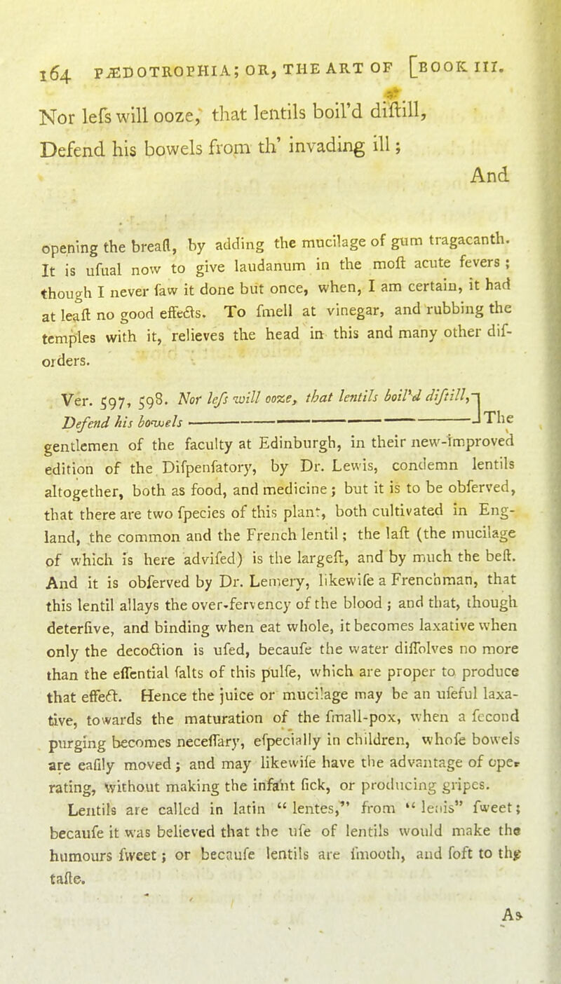 Nor lefs will ooze; that lentils boil'd diftill. Defend his bowels from th' invading ill; And opening the bread, by adding the mucilage of gum tragacanth. It is ufual now to give laudanum in the moft acute fevers ; though I never faw it done but once, when, I am certain, it had at leaft no good efFeas. To fmell at vinegar, and rubbing the temples with it, relieves the head in this and many other dif- orders. Ver. 597, 598. Nor lefs will ooze, that lentils boiVd diftill Defend his bowoels • The gentlemen of the faculty at Edinburgh, in their new-Improved edition of the Difpenfatory, by Dr. Lewis, condemn lentils altogether, both as food, and medicine; but it is to be obferved, that there are two fpecies of this planf, both cultivated in Eng- land, .the common and the French lentil; the laft (the mucilage of which is here advifed) is the krgeft, and by much the beft. And it is obferved by Dr. Lemery, likewife a Frenchman, that this lentil allays the over-fervency of the blood ; and that, though deterfive, and binding when eat whole, it becomes laxative when only the decodion is ufed, becaufe the water diffolves no more than the effcntial falts of this pulfe, which are proper to produce that efFeft. Hence the juice or mucilage may be an ufeful laxa- tive, towards the maturation of the fmall-pox, when a fccond purging becomes neceflary, efpecially in children, whofe bowels are eafily moved; and may likewile have tlie advantage of opcr rating, without making the infa^it fick, or producing gripes. Lentils are called in latin  lentes,' from  leiiis fweet; becaufe it was believed that the ufe of lentils would make the humours fweet; or becaufe lentils are fmooth, and foft to thg tafte.