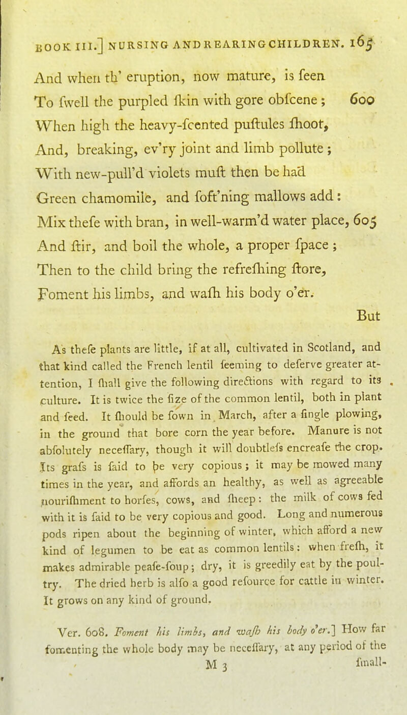 And when th' eruption, now mature, is feea To fwell the purpled Ikin with gore obfcene ; 600 When high the heavy-fcented puftules Ihoot, And, breaking, ev'ry joint and limb pollute ; With new-pull'd violets muft then be had Green chamomile, and foft'ning mallows add: Mix thefe with bran, in well-warm'd water place, 605 And llir, and boil the whole, a proper fpace ; Then to the child bring the refrefliing ftore. Foment his limbs, and wafti his body o'er. But As thefe plants are little, if at all, cultivated in Scotland, and that kind called the French lentil feeming to deferve greater at- tention, I (liall give the following direftions with regard to its , culture. It is twice the fize of the common lentil, both in plant and feed. It fliould be fown in. March, after a fingle plowing, in the ground that bore corn the year before. Manure is not abfolutely neceffary, though it will doubtlefs encreafe the crop. Its grafs is faid to ^e very copious; it may be mowed many times in the year, and affords an healthy, as well as agreeable ^louriQiment to horfes, cows, and flieep: the milk of cows fed with it is faid to be very copious and good. Long and numerous pods ripen about the beginning of winter, which afford a new kind of legumen to be eat as common lentils: when frefti, it makes admirable peafe-foup; dry, it is greedily eat by the poul- try. The dried herb is alfo a good refource for cattle in winter. It grows on any kind of ground. Ver. 608. Foment his limis, and ■waJJ} his body o'er.'] How far fomenting the whole body may be neceffary, at any period of the M 3 finall-