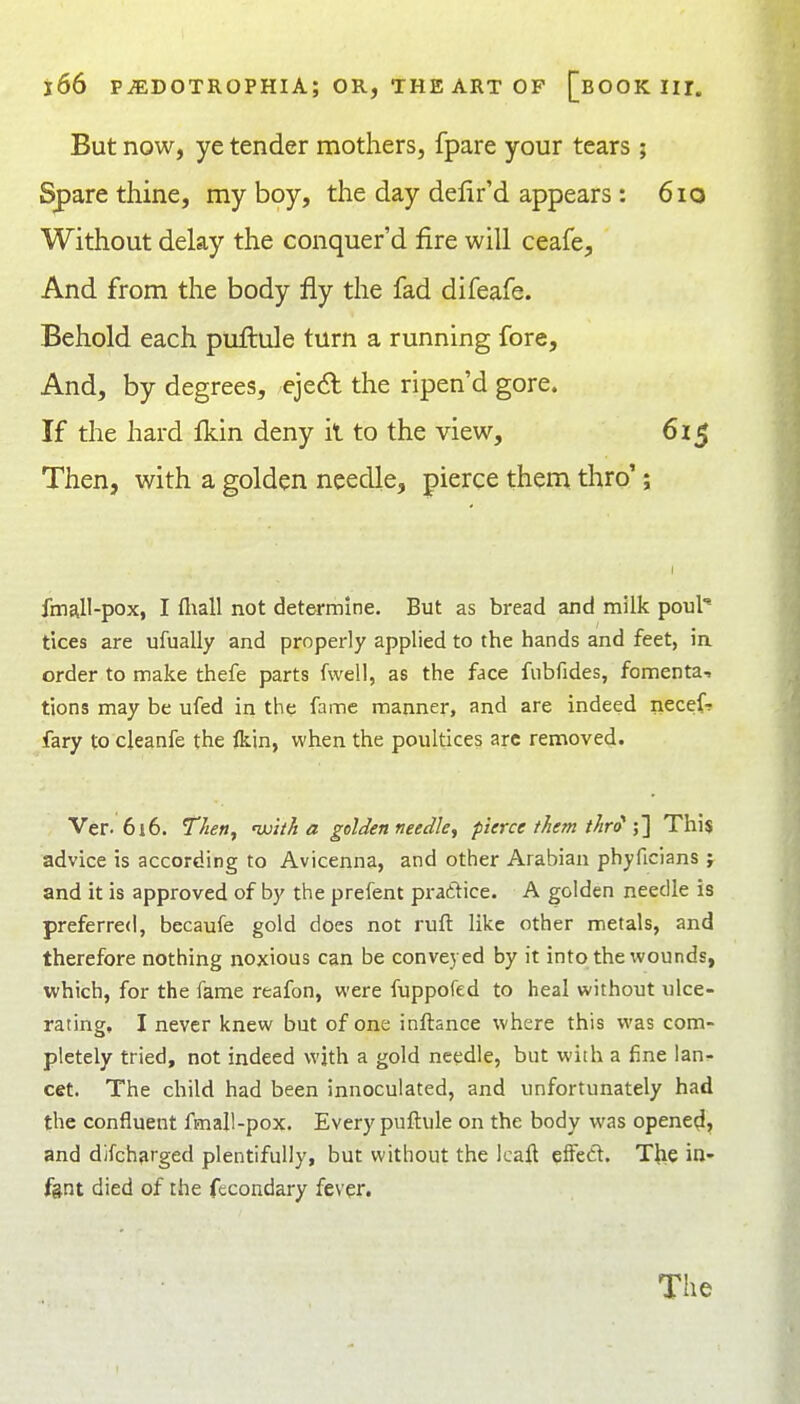 But now, ye tender mothers, fpare your tears; Spare thine, my boy, the day delir'd appears: 6io Without delay the conquer'd fire will ceafe, And from the body fly the fad difeafe. Behold each puftule turn a running fore. And, by degrees, eje(Sl the ripen'd gore. If the hard fkin deny il to the view, 615 Then, with a golden needle, pierce them thro'; fmall-pox, I fliall not determine. But as bread and milk poul tices are ufually and properly applied to the hands and feet, in order to make thefe parts fwell, as the face fubfides, fomenta-. tions may be ufed in the fame manner, and are indeed necefr fary to cleanfe the ikin, when the poultices arc removed- Ver. 6i6. Tlien, ujitJt a goldenneedk^ pierce them thr^ \\ This advice is according to Avicenna, and other Arabian phyficians ; and it is approved of by the prefent pra£tice. A golden needle is preferred, becaufe gold does not ruft like other metals, and therefore nothing noxious can be conveyed by it into the wounds, which, for the fame reafon, were fuppofed to heal without ulce- rating, I never knew but of one inftance where this was com- pletely tried, not indeed wjth a gold needle, but with a fine lan^ cet. The child had been inuoculated, and unfortunately had the confluent fmall-pox. Every puftule on the body was opened, and dlfch?irged plentifully, but without the Icaft efFed. The in- fgnt died of the fecondary fever.