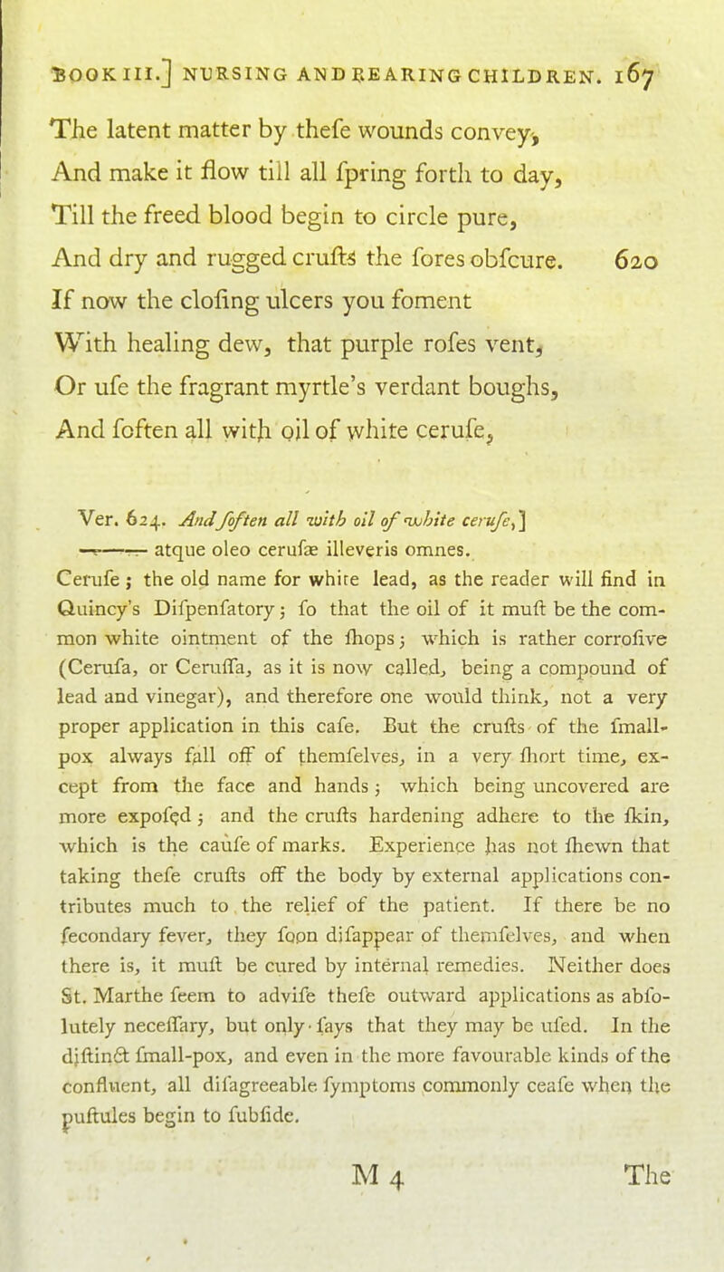 The latent matter by thefe wounds convey-'. And make it flow till all fpring forth to day. Till the freed blood begin to circle pure, And dry and rugged crufl^ the fores obfcure. 620 If now the doling ulcers you foment With healing dew, that purple rofes vent, Or ufe the fragrant myrtle's verdant boughs. And fcften all witji oil of white cerufe, Ver. 624. And/often all with oil of uohite cerufe ^\ —— atque oleo cerufae illeveris omnes. Cerufe ; the old name for white lead, as the reader will find in Quincy's Difpenfatory; fo that the oil of it muft be the com- mon white ointment of the fliops 3 which is rather corrolive (Cerufa, or CemlTa, as it is now called^ being a compound of lead and vinegar), and therefore one would thinks not a very proper application in this cafe. But the crufts of the fmall- pox always fall off of themfelves^ in a very fliort time^ ex- cept from the face and hands 5 which being uncovered are more expof^d j and the crufts hardening adhere to the fkin, which is the caufe of marks. Experience Jias not fhewn that taking thefe crufts off the body by external applications con- tributes much to the relief of the patient. If there be no fecondary fever,, they fopn djfappear of themfelves, and when there is, it muft be cured by internal remedies. Neither does St. Marthe feem to advife theffe outward applications as abfo- lutely necelTary, but or^ly • fays that they may be ufed. In the djftinfit Imall-pox, and even in the more favourable kinds of the confluent, all difagreeable fymptoms commonly ceafe wheil the puftules begin to fubfide.