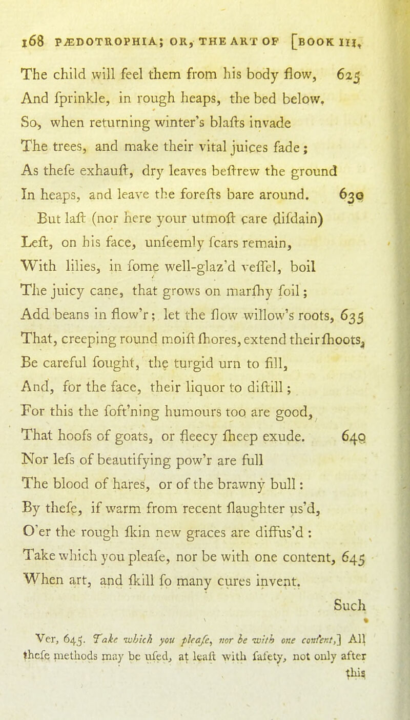 The child will feel them from his body flow, 625 And fprlnkle, in rough heaps, the bed below. So, when returning winter's blafts invade The trees, and make their vital juices fade; As thefe exhauft, dr}'- leaves beflrew the ground In heaps, and leave the forefl-s bare around. 63Q But laft (nor here your utmoft care difdain) Left, on his face, unfeemly fears remain, With lilies, in fome well-glaz'd veffel, boil The juicy cane, that grows on marfhy foil; Add beans in flow'r; let the flow willow's roots, 635 That, creeping round moift fliores, extend their flioots^, Be careful fought, the turgid urn to fill, And, for the face, their liquor to diftill; For this the foft'ning humours too are good. That hoofs of goats, or fleecy flieep exude. 640 Nor lefs of beautifying pow'r are full The blood of hares, or of the brawny bull: By thefe, if warm from recent flaughter us'd. O'er the rough flcin new graces are difiris'd : Take which you pleafe, nor be with one content, 645 When art, and fkill fo many cures invent. Such Ver, 645. Take -which you pleafe, mr he with one coiifer.t,'] All ^hefe pietliods may be uled^ at Icaft with fafety, not only after