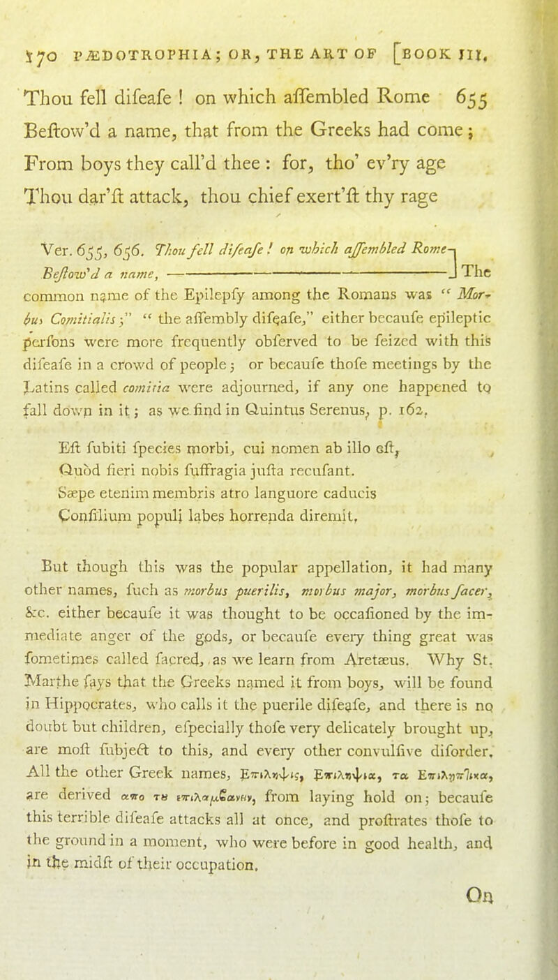 Thou fell difeafe ! on which affembled Rome 655 Beftow'd a name, that from the Greeks had come j From boys they call'd thee : for, tho' ev'ry age Thou dar'ft attack, thou chief exert'ft thy rage Ver. 6^^, 6^6. Thu fell difeafe ! on which affembled Rome-, Beflow'd a name, — — J The common n^me of the Epilepfy among the Romans was Mir- hui Comhialhf tlie affembly difeafe/' either becaufe epileptic pei-fons were more frequently obferved to be feized with this difeafe in a crowd of people j or becaufe thofe meetings by the J^atins called comina were adjourned, if any one happened tQ fall dowp in it;; as we find in Quintus Serenus_, p. i6a, Eft fubiti fpecies morbij cui nomen ab illo Gft^ , Quod fieri nobis fufFragia jufta recufant. Saepe etenim membris atro languore caducis Coijfilium populi labes horrenda diremit, But though this was the popular appellation, it had many other names, fuch as morbus puerilis, morbus major, morbus facer, hzc. either becaufe it was thought to be occafioned by the im- mediate anger of the gpds, or becaufe eveiy thing great was fonietiroes called facred, as we learn from Areteeus. Why St, Marthe fays that the Greeks njimed it from boys, will be found in Hippocrates, who calls it the puerile difeafe, and there is nq doubt but children, efpecially thofe very delicately brought up;, are moft fubjeft to this, and every otlier convulfive diforder. All the other Greek names, EttiXjivPi;, V-iriXt^vx^ ra. 'Evi^yivlii.oi, are derived amo m iviXaijj^Savdy, from laying hold on; becaufe this terrible difeafe attacks all at otice, and proftrates thofe to the ground in a moment, who wei-e before in good healtli, and jn the midft of their occupation. On