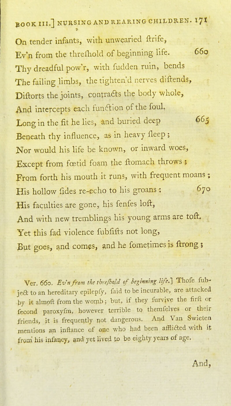 On tender infants, with unwearied ftrife, Ev'n from the threfliold of beginning life. 660 Thy dreadful pow'r, with fudden ruin, bends The failing limbs, the tighten d nerves diftends, Diftorts the joints, contradts the body whole. And intercepts each funftlon of the fouL Long in the fit he lies, and buried deep 665 Beneath thy influence, as in heavy fleep; Nor would his life be known, or inward woes. Except from foetid foam the ftomach throws ; From forth his mouth it runs, with frequent moans; His hollow fides re-echo to his groans; 670 His faculties are gone, his fenfes loft. And with new tremblings his young arms are toft. Yet this fad violence fubfifts not long. But goes, and com^s, ^n(i he fometimes is ftrong; Ver. 660. Evnfrom the threjhold of beginning life.'] Tliofe ftib- jeft to an hereditary epilepfy, faid to be incurable, are attacked by it almpft from the womb; but, if they furvive the firft or fecond paroxyfm, however terrible to themfelves or their friends, it is frequently not dangerous. And Van Swieten mentions an inftance of one who had been afflifted with it from his infancy, ^nd yet lived to be eighty years of age. And,