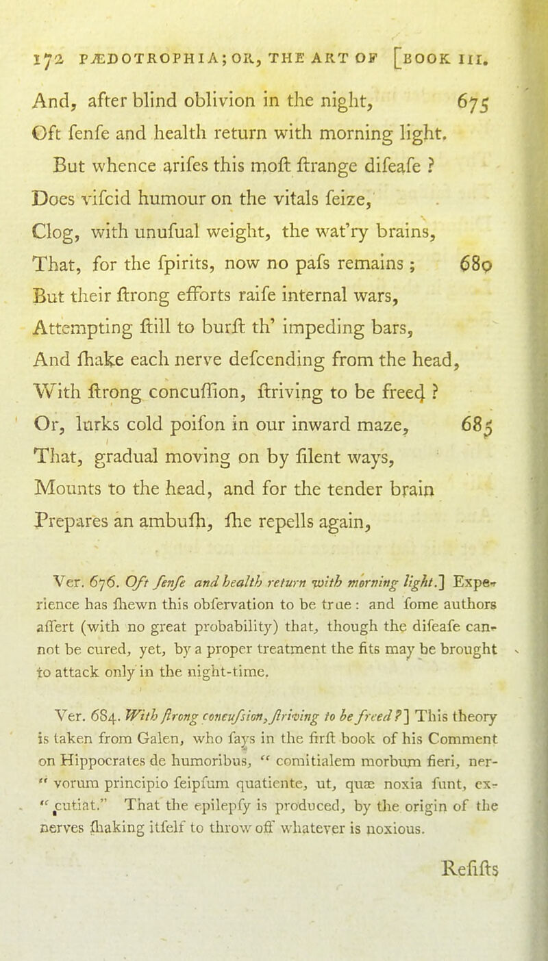 And, after blind oblivion in the night, 675 Gft fenfe and health return with morning light. But whence arifes this moft ftrange difeafe ? Does vifcid humour on the vitals feize, Clog, with unufual weight, the wat'ry brains. That, for the fpirits, now no pafs remains; ^89 But their ftrong efforts raife internal wars, Attempting ftill to burffc th' impeding bars. And fhake each nerve defcending from the head. With ftrong concuffion, ftriving to be free4 ? Or, lurks cold poifon in our inward maze, 68^ That, gradual moving on by lilent ways. Mounts to the head, and for the tender brain Prepares an ambufli, fhe repells again, Ver. 676. Oft fenfe and health return Tu'ith morning light^ Expe-r rience has fhewn this obfervation to be true : and fome authors affert (with no great probability) that;, though the difeafe can»- not be cured, yet, by a proper treatment the fits may be brought to attack only in the night-time. Ver. 6S4. With flrong coneufsion,f riving to he freed ?'\ This theory is taken from Galen, who fays in the firft book of his Comment on Hippocrates de humoribus,  comitialem morbum fieri, ner-  vorura principio feipfum quatiente, ut, quae noxia funt, cx- ^^cutiat. That the epilepfy is produced, by Uie origin of the nerves fliaking itfelf to throw off whatever is uoxious. Refifts