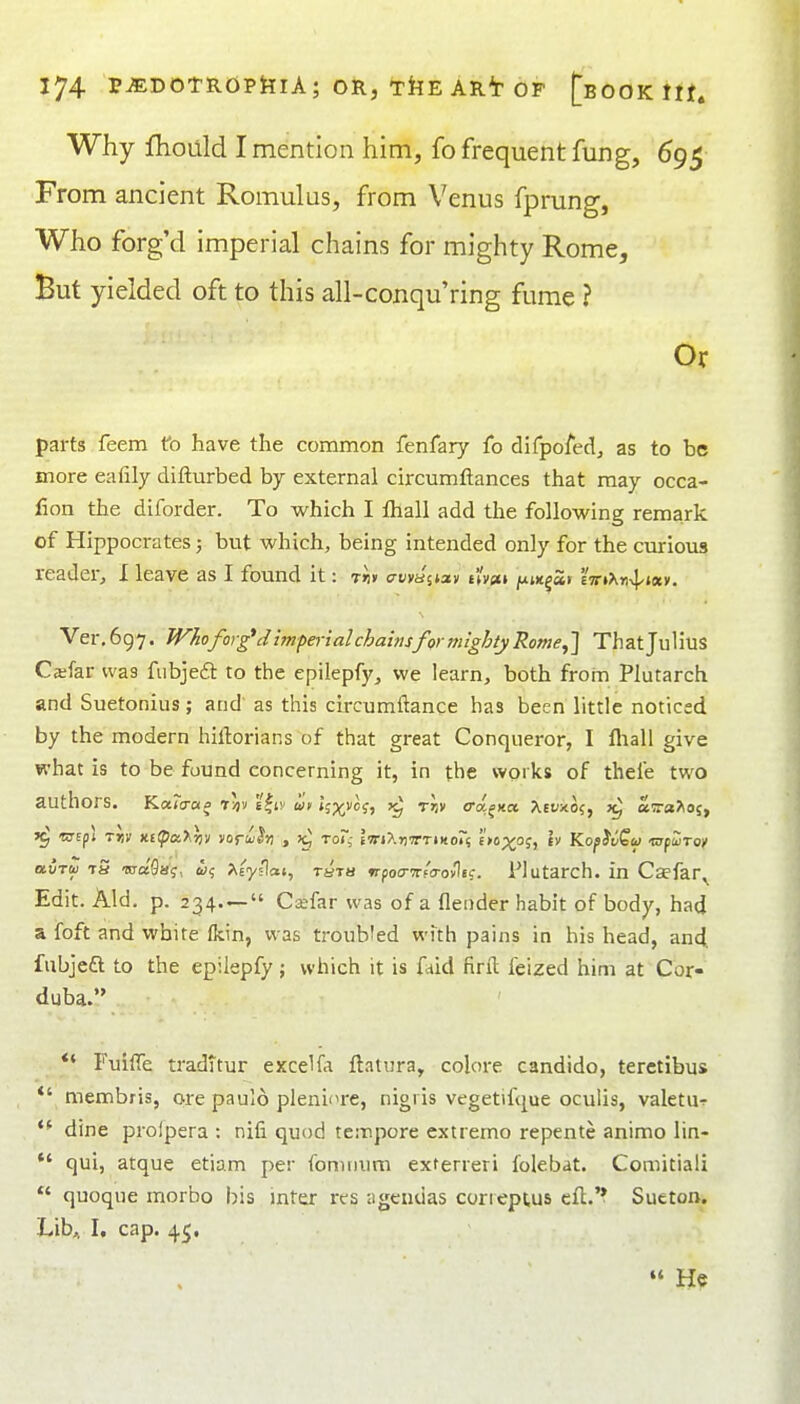 Why fhoilld I mention him, fo frequent fung, 695 From ancient Romulus, from Venus fprung, Who forg'd imperial chains for mighty Rome, But yielded oft to this all-conqu'ring fume ? Or parts feem fo have the common fenfary fo difpofed, as to be more eafily difturbed by external circumftances that may occa- fion the diforder. To which I fhall add the following remark of Hippocrates; but which, being intended only for the curious reader, I leave as I found it: rii* crKva'stav fify{t» jujitgSr 'imT^n^^nxn. Ver. 697. Who forged imperial chainsfor mighty Rome,] That JuHus Ca;far was fubjeft to the epilepfy^ we learn, both from Plutarch and Suetonius; and as this circumftance has been little noticed by the modern hiftorians of that great Conqueror, I fliali give what is to be found concerning it, in the works of thefe two authors. KaTa-a^ T/iv 'i^iv un *;p(;vof, rr,v (Ta^xa, Aeyxo?, airaJioj, airtu tS -sraflaj, &15 Aeyslat, rsra nfoa-Ttfcrovliq. i'lutarch. in Csefar^ Edit. Aid. p. 234— Csefar was of a flender habit of body, had a foft and white fkin, was troubled with pains in his head, an4 fubjeft to the epiiepfy; which it is faid firil feized him at Cor- duba. *' Fuiffe tradttur excel fa ftatura, colore candido, terctibus *' niembris, ore paulo pleni'TC, nigi is vegetifque oculis, valetU'^ dine prolpera : nifi quod tempore extremo repente animo lin-  qui, atque etiam per fomnum exterreri folebat. Comitiali  quoque morbo bis inter res agendas corieptus eft.'* Sueton. Lib,, I, cap. 45,  He
