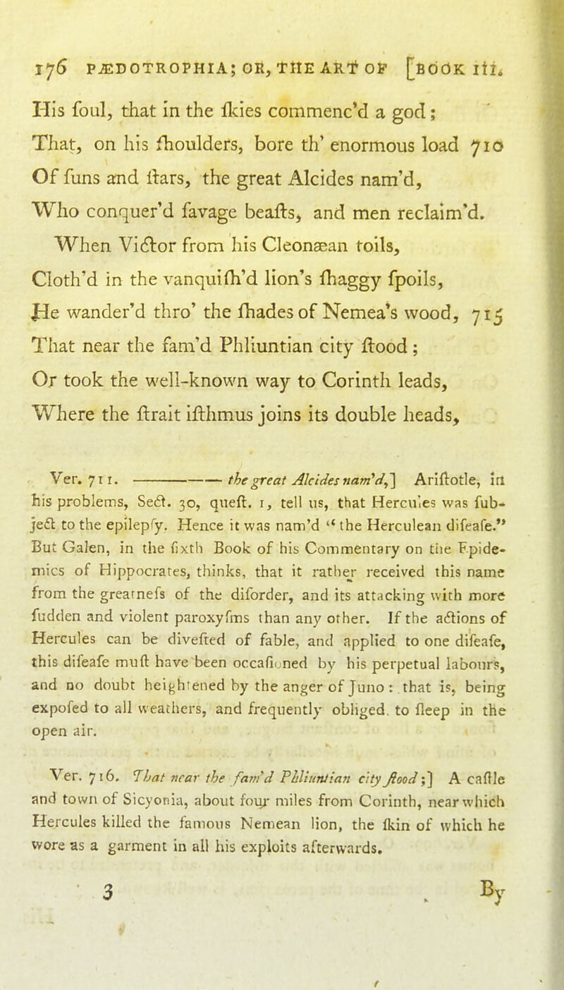 His foul, that In the llcies commenc'd a god; That, on his fhouldefs, bore th' enormous load 710 Of funs and ftars, the great Alcides nam'd. Who conquer'd favage beaftsj and men reclaim'd. When Victor from his Cleonsean toils, Cloth'd in the vanquifli'd lion's fhaggy fpoils, Jle wander'd thro' the fhades of Nemea's wood, 715 That near the fam'd Phliuntian city flood ; Or took the well-known way to Corinth leads. Where the ftrait ifthmus joins its double heads, • Ver. 711. the great Alcides nam'd,'] Ariftotle, itl his problems, Se6^. 30, queft, i, tell us, that Hercules was fub- jedl to the epilepfy. Hence it was nam'd  the Herculean difeafe. But Galen, in the (ixth Book of his Commentary on the Fpide- mics of Hippocrates, thinks, that it rathej- received this name from the grearnefs of the diforder, and its attacking with more fudden and violent paroxyfms than any other. If the actions of Hercules can be divefted of fable, and applied to one difeafe, this difeafe muft have been occaficjned by his perpetual labours, and no doubt heightened by the anger of Juno r that is, being expofed to all weathers, and frequently obliged, to fleep in the open air. Ver. 716. 7bat near the fam'd Phl'iurUian cityJlood{] A caflle and town of Sicyonia, about fou/ miles from Corinth, near which Hercules killed the famous Nemean lion, the Ikin of which he wore as a garment in all his exploits afterwards. 3 . By