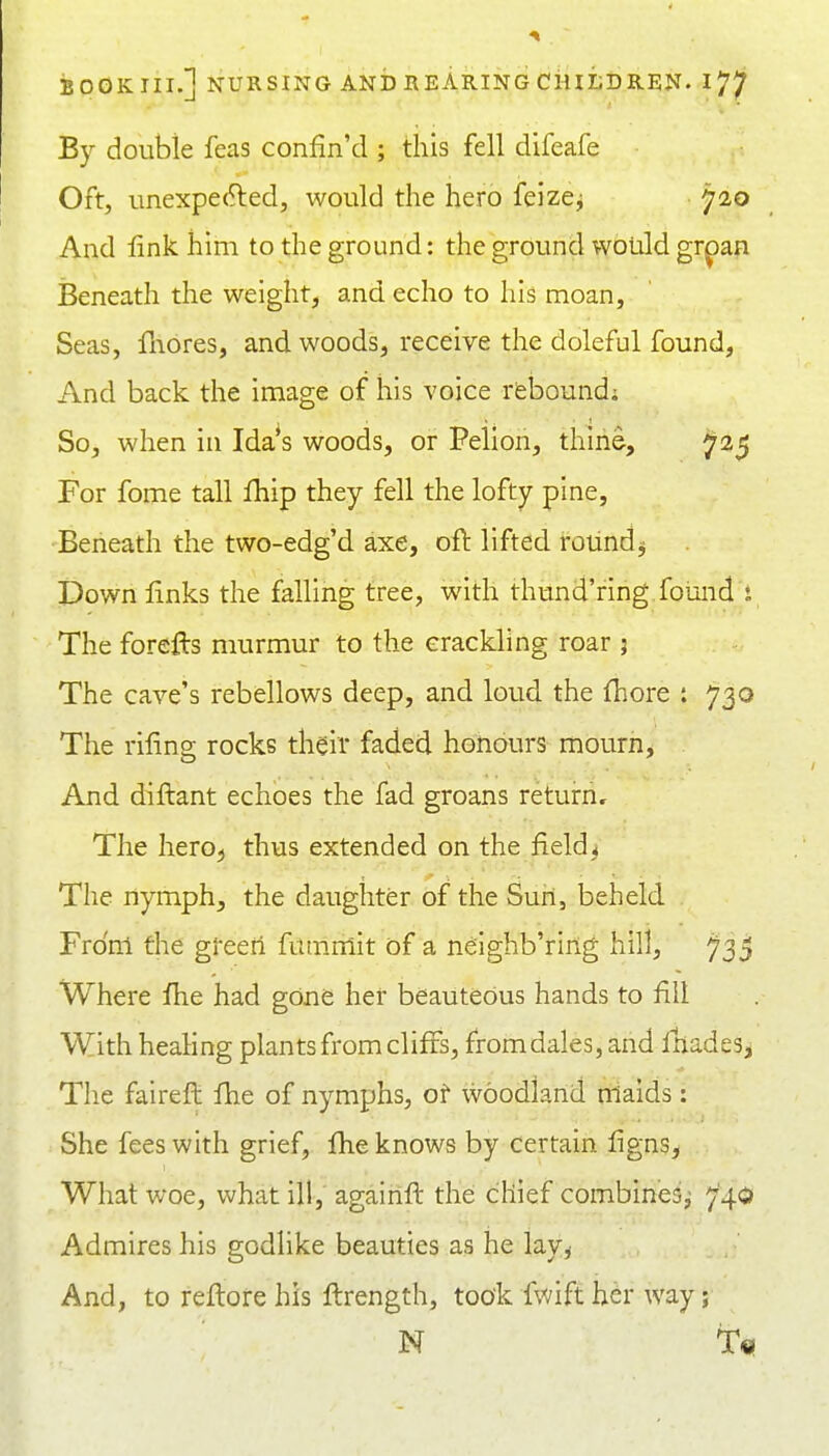 By double feas confin'd ; this fell difeafe Oft, unexpected, would the hero feizcj ^20 And fink him to the ground: the ground would gr^an Beneath the weight, and echo to his moan, Seas, fliores, and woods, receive the doleful found. And back the image of his voice rfebound; So, when in Ida^s woods, or Pelion, thine, ^25 For fome tall fhip they fell the lofty pine. Beneath the two-edg'd axe, oft lifted rotindij Down links the falling tree, with thund'ring found i The forefts murmur to the crackling roar 5 The cave's rebellows deep, and loud the fhore : 730 The riling rocks their faded honours mourn. And diftant echoes the fad groans return. The herO;, thus extended on the fields The nymph, the daughter of the Sun, beheld From the green fumnlit of a neighb'ring hill, ^35 Where Ihe had gone her beauteous hands to lilt With healing plants from cliffs, from dales, and ftiades. The faireft Ihe of nymphs, of woodland rriaids: She fees with grief, Ihe knows by certain ligns. What woe, what ill, againft the chief combines;; 740 Admires his godlike beauties as he lay, And, to reftore his ftrength, took fwift her way; N T«!