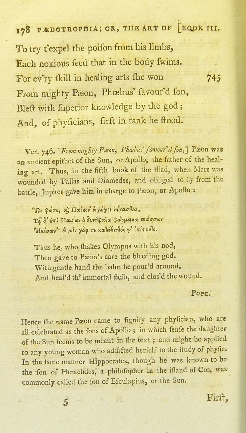 To try t'expel the poifon from his limbs. Each noxioiis feed that in the body fwims. For ev'ry Ikill in healing arts {he won 745 From mighty Paeon, Phoebus' favour'd fon, Bleft with fuperidr knowledge by the god; And, of phyficians, firft in rank he ftood. Ver. 746. ' From mig/ity Paon, Phcebus'favour'd fon,'] Paeon was an ancient epithet of the Sun, or Apollo, the father of the heal- ing art. Thus, in the fifth book of the Iliad, when Mars was wounded by Pallas and Diomedes, and obliged to fly from the battle, Jupitec gave him in charge to Paeon, or Apollo : n? (fJaro, >^ TlctUov ky»yi\ Irla-xaQca, T* y et» Xlam'wx- 6 ^viiYilpotliX. QctfiMti» tsclacruv *liici(70tr' a f*fv yap *r» xa7(»9»){los -y Irirvitlo. Thus he, who (hakes Olympus with his nod, Then gave to Paeon's care the bleeding god. With gentle hand the balm he pour'd around. And heal'd th' immortal fiefli, and clos'd the wound. Pope. Hence the name Paon came to fignify any phyfician, who are all celebrated as the fens of Apollo ; in which fenfe the daughter of the Sun feems to be meant in the text ; and might be applied to any young woman who addifted herfelf to the Ihidy of phyfic. In the fame manner Hippocrates, though he was known to be the fon of Heraclides, a philofopher in the ifland of Cos, was commonly called the fon of Efculapius, or the Sun. ^ Firft,