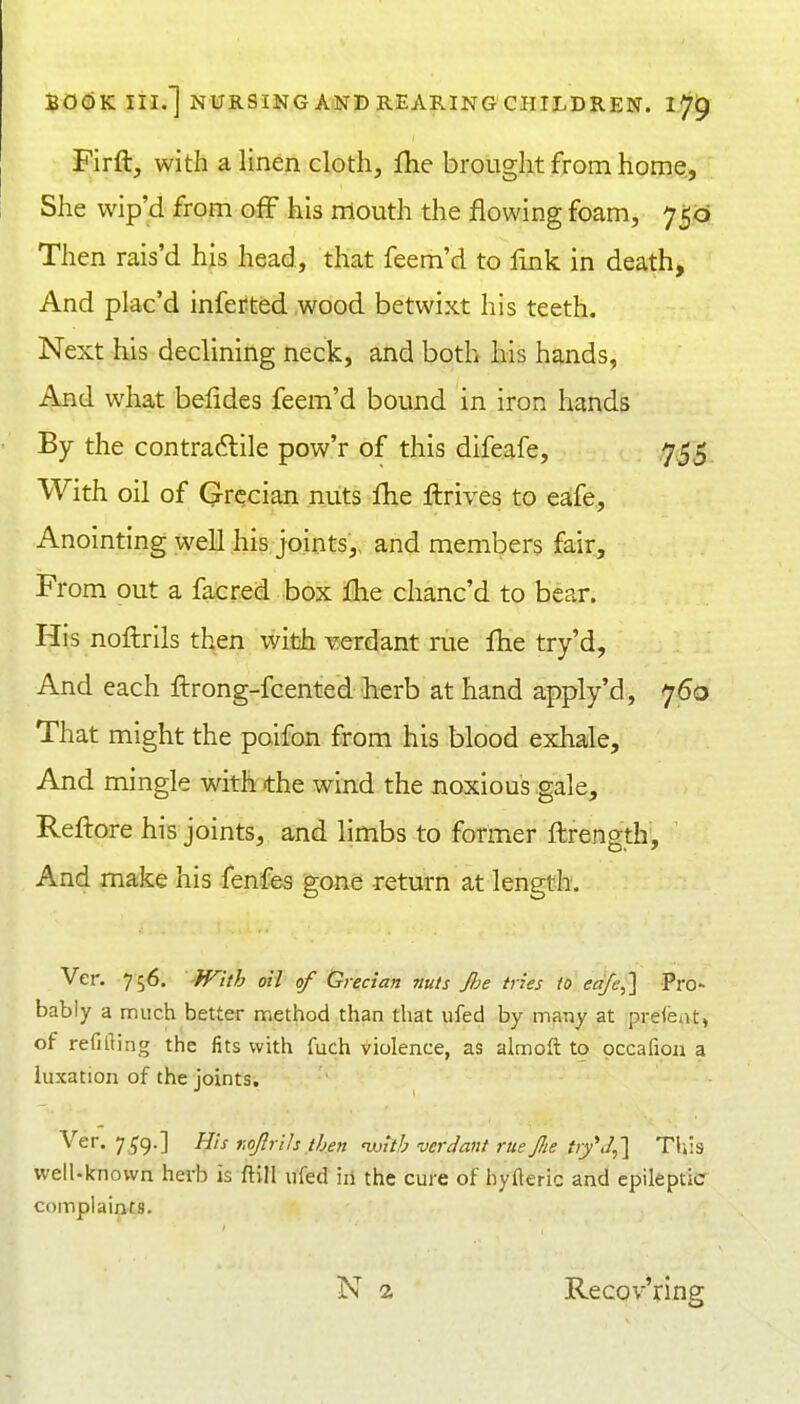 Firft, with a linen cloth, {he brought from home. She wip'd from off his rriouth the flowing foam, 750 Then rais'd his head, that feem'd to link in death. And plac'd infefted wood betwixt his teeth. Next his declining neck, and both his hands, And what belides feem'd bound in iron hands By the contractile pow'r of this difeafe, 755 With oil of Grecian nuts fhe ftrives to eafe. Anointing well his joints, and members fair. From out a facred box fhe chanc'd to bear. His noftrils then wibh verdant rue Ihe try'd, And each ftrong-fcented herb at hand apply'd, 760 That might the poifon from his blood exhale. And mingle with the wind the noxious gale, Reftore his joints, and limbs to former ftrength. And make his fenfes gone return at length. Ver. 756. '^fnth oil of (Grecian nuts Jhe tries to eqfe,'] Pro- bably a much better method than that ufed by many at prefeat, of refifting the fits with fuch violence, as almoft to occafion a luxation of the joints, Ver. 7^9.] His r.ojlrih then uoith verdant rue Jlie t>y*J,} This well-known hevb is ftill ufed iii the cure of hyfleric and epileptic complaints. Recov'ring