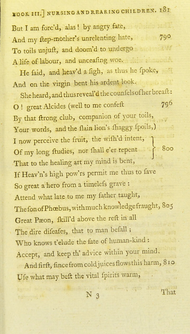 But I am forc'd, alas! by angry fate, And my ftcp-mother's unrelenting hate, 79^ To toils unjuft, and doom'd to undergo A life of labour, and unceafmg woe. Hefaid, and lieav'd a figh, as thus he fpoke. And on the virgin bent his aydent look. She heard, and thus reveal'd the counfels of her breaft: 0 ! great Alcides (well to me confeft 79^ By that ftrong club, companion of your toils, . Your words, and the flain lion's fliaggy fpoils,) 1 now perceive the fruit, the wilh'd intent, Of my long ftudies, nor lhall e'er repent That to the healing ^rt my mind is bent, If Heav'n's high pow'rs permit me thus to fave So great a hero from a timelefs grave : Attend what late to me my fa-ther taught^ Tlie fon of Phoebus, withmuch knowledge fraught, 805 Great Pseon, fkill'd above the reft in all The dire difeafes, that to man befall; Who knows t'elude the fate of human-kind: Accept, and keep th' advice within your mind, Andfirft, fmce from coldjuices flows this harm, 810 Ufe what may beft the vital fpirits warm, ,