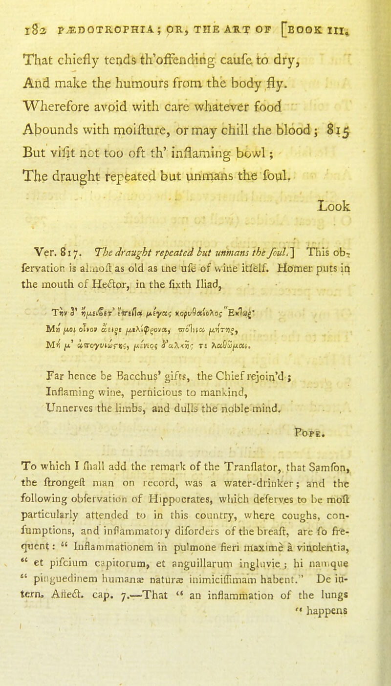 That chiefly tends th'offending. caufe, to dry, And make the humours from the body fly. Wherefore avoid with care whatever food Abounds with moifl:ure, or may chill the blood; 815 But villt net too oft th' inflaming bowl; The draught repeated but unma'ns the fovil. Look Ver. 817. Tfje draught repeated but unmans ih'e/cml']' This ob? feryation is ahnoJl as old as me ufe of wine itlelf. Homer puts in the mouth of Hedtor, io the fixth Iliad, Far hence be Bacchu?' gifts, the Chief rejoin'd ; Inflaming wine, pernicious to mankind, Unnerves the limbs, and dulls the noble mind. To which I Iliall add the remark of the Tranflator, that Samfon, ' the ftrongeft man on record, was a water-drinker; and the following obfervation of Hippocrates, which deferv.es to be moft particularly attended to in this country, where coughs, con- fumptions, and inflammatory diforders ofthebreaft, are fo fi-'e- quent:  Inflammationem in pulmone fieri miaxim^ a viaolentia,  et pifcium capitorum, et anguillarum ingliivie ; hi nan.que  pinguedinem humanae nature inimiciffima'm habent. ' De in- tern. Atledt. cap. 7.—That  an inflammation of the lungs  happens