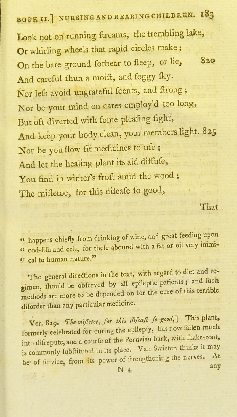 Look not on running ftreams, the trembling lake. Or whirling wheels that rapid circles make ; On the bare ground forbear to fleep, or lie, 8ao And careful fliun a moift, and foggy Iky. Nor lefs avoid ungrateful fcents, and ftrong; Nor be your mind on cares employ'd too long. But oft diverted with fome pleafmg fight, And keep your body clean, your members light. 825 Nor be you flow lit medicines to ufe ; And let the healing plant its aid difFufe, You find in winter's firoft amid the wood ; The mifletoe, for this diieafe fo good. That happens chiefly from drinking of wine, and great feeding upon « cod.fiai and eels, for thefe abound with a fat or oil very mim.- ff cal to human nature. The general direftions in the text, with regard to diet and re- gimen, Ihouldbe obferved by all epileptic patients; and fuch Lthods are more to be depended on for the cure of this ternbie diforder than any particular medicine. Ver 829. The mijlctoe, for this difeafefc gooJ,-] This plant, formerly celebrated for curing the epileply, has now fallen much into difrepute, and a courfe of the Peruvian bark, with fnake-root, is commonlv fubftituted in its place. Van Swieten thmks u may be^ of fervice, from its power of ftrengthening the nerves. At