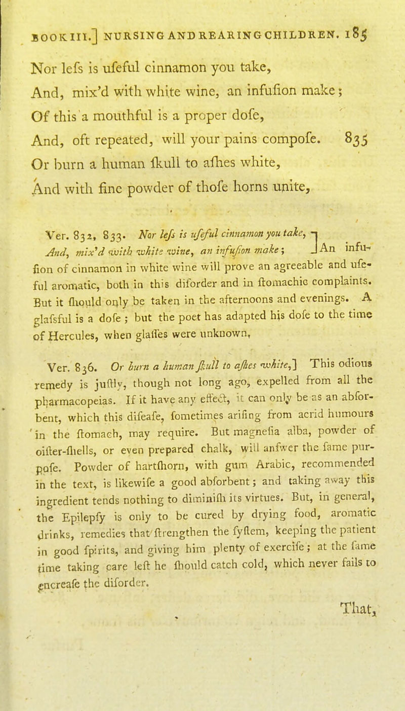 Nor lefs is ufeful cinnamon you take. And, mix'd with white wine, an infulion make; Of this a mouthful is a proper dofe, And, oft repeated, will your pains compofe. 835 Or burn a human IkuU to afhes white. And with fine powder of thofe horns unite, Ver. 832, 833. Nor lefs is ufeful chmamon you take, -i And, mix'd •with ■white wine, an itfufon moke; J An infu^ fion of cinnamon in white wine will prove an agreeable and ufe- ful aromatic, both in this diforder and in ftomachic complaints. But it fiiould only be taken in the afternoons and evenings. A elafsful is a dofe ; but the poet has adapted his dpfe to the time of Hercules, when glalTes were unknown, Ver. 836. Or hum a human pill to afies 'white,'\ This odious remedy is juftly, though not long ago, expelled from all the pharmacopeias. If it have any eftea, it can onl^' be as an abfor- bent, which this difeafe, fometimes arifing iTom acrid humours 'in the ftomach, may require. But magnefia alba, powder of oiller-fliells, or even prepared chalk, will anfwer the fame pur- ppfe. Powder of hartOiorn, with gum Arabic, recommended in the text, is likewife a good abforbent; and taking away this ingredient tends nothing to diminiQi its virtues. But, in general, the Epilepfy is only to be cured by drying food, aromatic drinks, remedies that'ftrengthen the fyttem, keeping the patient in good fpirits, and giving him plenty of exercife ; at the fame time taking care left he ftiould catch cold, which never fails to f ncreafe the diforder. Thatj