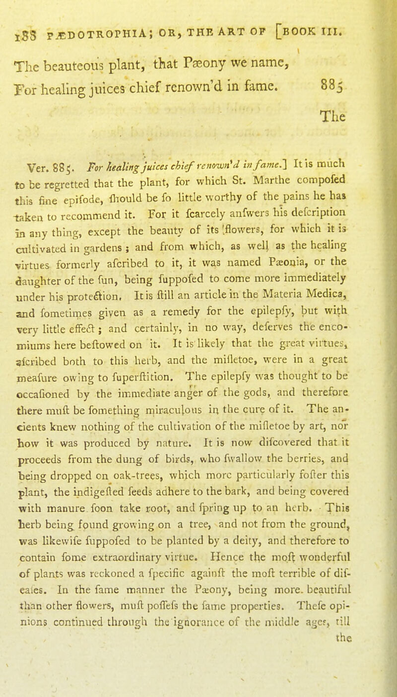 The beauteous plant, that Paeony we name, For healing juices chief renown d in fame. 885 The Ver. 885. For healing juices chief reno-wn^d i»fame.'] It is much to be regretted that the plant, for which St. Marthe compofed this fine epifode, ftould be fo little worthy of the pains he has -taken to recommend it. For it fcarcely anfwers his defcription in any thing, except the beauty of its 'lowers, for which it is cultivated in gardens ; and from which, as well as the healing ■virtues formerly afcribed to it, it was named Pa:oaia, or the daughter of the fun, being fuppofed to come more immediately under his proteftion. It is ftill an article in the Materia Medica, and fometimes given as a remedy for the epilepfy, but with very little efFeft ; and certainly, in no way, deferves the enco- miums here bellowed on it. It is likely that the great virtues^ sfcribed both to this herb, and the milletoe, were in a great meafure owing to fuperftition. The epilepfy was thought to be occafioned by the immediate anger of the gods, and therefore there muft be fomething rniraculous ia the cure of it. The an- cients knew nothing of the cultivation of the mifletoeby art, nor how it was produced by nature. It is now difcovered that it proceeds from the dung of birds, who fwallow the berries, and being dropped on oak-trees, which more particularly fofler this plant, the indigefted feeds adhere to the bark, and being covered with manure, foon take root, and fpring up to an herb. This herb being found growing on a tree, and not from the ground, was Ukewife fuppofed to be planted by a deity, and therefore to contain fome extraordinary virtue. Hence the moft wonderful of plants was reckoned a fpecific againft the mofl terrible of dif- eales. In the fame manner the Pseony, being more, beautiful than other flowers, muft poflefs the fame properties. Thefe opi- nions continued through the ignorance of the niiddle ager, till the