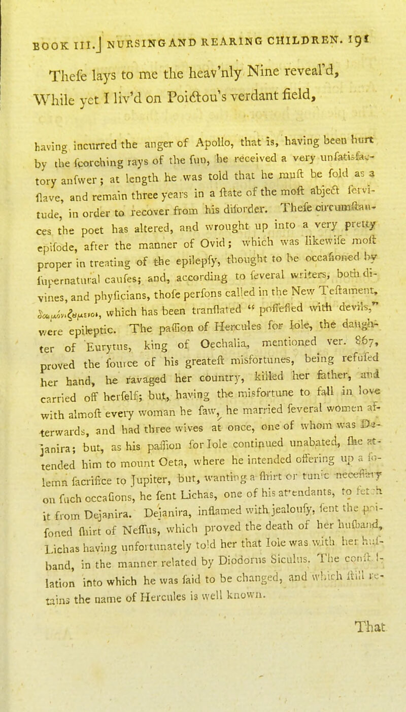 Thefe lays to me the heav'nly Nine reveal'd. While yet I liv'd on Poidlou's verdant field, having incurred the anger of Apollo, that is, having been hurt by the fcorching rays of the f«o, he received a very unfadsfec- tory anfwer; at length he was told that he muft he fold as 4 flave, and remain three years in a ftate of the mo^ft abjeft fervi- tude, in order to recover from his dilorder. Thefe circumftan- ces the poet has altered, and wrought up into a very pretty epifode, after the manner of Ovid; which was likewiie molt proper in treating of the epilepfy, thought to he occafioned by fupernatural caufes; and, according to feveral writers, botli di- vines, and phyficians, thofc perfons called in the New Teftament, ^«.^iv.^«^.H,o., which has been tranflated  pofTeflfed with devils, were epileptic. The paffion of Hercules for lole, the daugiv- ter of Eurytus, king of Oechalia, mentioned ver. 867, proved the fou.ce of his greateft misfortunes, being refufed her hand, he ravaged her country, killed her fether, and carried off hcrfelf; but, having the misfortiuie to fall in love with almoft every woman he faw,^ he married feveral women af- terwards, and had three wives at once, one of xvhom w^s janira; but, as his paflion for lole continued unabated, Ihe at- tended him to mount Oeta, where he intended offering up a ic- lemn facrifice to Jupiter, but, wanting a fliirt or tunic necefey on fach occafions, he fent Uchas, one of his attendants, to ttt:h it from Dejanira. Deianira, inflamed with jealoufy, fent the foned fliir.t of NelTus, which proved the death of her huftand, Lichas having unfortunately told her that lole was with her hu.f- band, in the manner related by Diodorus Siculns. Tiie conil.!, lation into which he was faid to be changed, and wliich ftill re- tains the name of Hercules is well known.