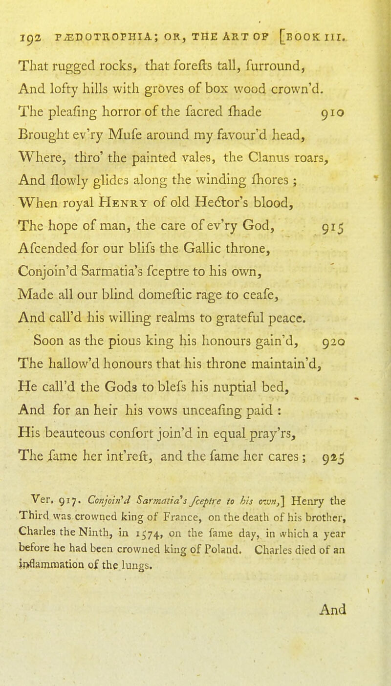 That ragged rocks, that forefls tall, furround, And lofty hills with groves of box wood crown'd. The pleafing horror of the facred lhade 910 Brought ev'ry Mufe around my favour'd head. Where, thro' the painted vales, the Clanus roars. And flowly glides along the winding fhores ; When royal Henry of old Hedtor's blood. The hope of man, the care of ev'ry God, 915 Afcended for our blifs tlie Gallic throne, Conjoin'd Sarmatia's fceptre to his own. Made all our blind domeftic rage to ceafe. And call'd his willing realms to grateful peace. Soon as the pious king his honours gain'd, 920 The hallow'd honours that his throne maintain'd, He call'd the Gods to blefs his nuptial bed. And for an heir his vows unceafing paid : His beauteous confort join'd in equal pray'rs. The fame her int'reft, and the fame her cares; 9^5 Ver. 917. Conjoin''d Sarmatia's fceptre to his o'xn,] Henry the Third was.crowned king of France, on the death of his brother, Charles the Ninth, in 1574, on the fame day,, in which a year before he had been crowned Vmg of Poland. Charles died of an ij>flammation of the lungs. And