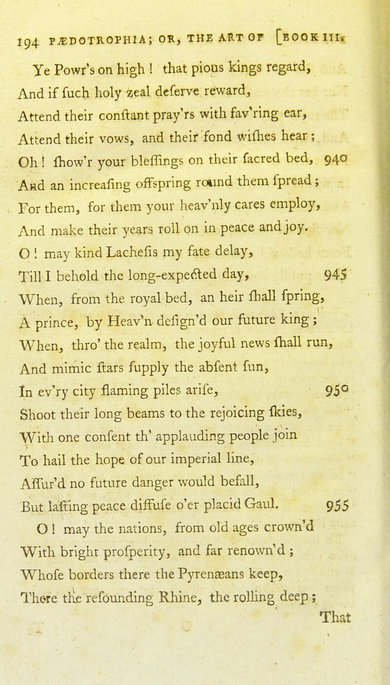 Ye Powr s on high ! that pious kings regard. And if fuch holy zeal deferve reward. Attend their conftant pray'rs with fav ring ear. Attend their vows, and their fond wiflies hear; Oh ! fhow'r your bleffings on their facred bed, 940 A»d an increafing ofFspring round them fpread; For them, for them your heav'nly cares employ. And make their years roll on in peace and joy. O 1 may kind Lachelis my fate delay. Till I behold the long-expefted day, 945 When, from the royal bed, an heir fhall fpring, A prince, by Heav'n, defign'd our future king ; When, thro' the realm, the joyful news fhall run. And mimic ftars fupply the abfent fun, in ev'ry city flaming piles arife, 9$o Shoot their long beams to the rejoicing Ikies, With one confent th' applauding people join To hail the hope of our imperial line, A'ffur'd no future danger would befall. But lafting peace difFufe o'er placid Gaul. 955 O! may the nations, from old ages crown'd With bright profperity, and far renown'd ; Whofe borders there the Pyrenseans keep, Th&iQ tile refounding Rhine, the rolling deep; That