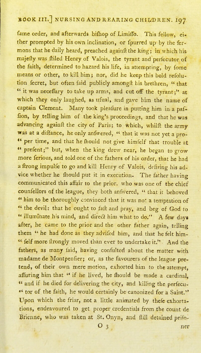 fame order, and afterwards biftiop of LimHTo. This fellow, ei- ther prompted by his own inclination, or fpurred up by the fer- mons that he daily heard, preached againft the king; in which his niajefty was ftiled Henry of Valois, the tyrant and perlecutor of the faith, determined to hazard his life, in attempting, by fome means or other, to kill him; nor, did he keep this bold refolu- tion fecret, but often faid publicly amongft bis brethren,  that  it was neceffary to take up arms, and cut off the tyrant; at which they only laughed, as ufual, and gave him the name of captain Clement. Many took pleafure in putting him in a paf- fion, by telling him of the king's proceedings, and that he was advancing againft the city of Paris; to ^lvh\ch, whilft the army was at a diftance, he only anfwered,  that it was not yet a pro- per time, and that he fliould not give himfelf that trouble at prefent; but, when the king drew near, he began to grow more ferious, and told one of the fathers of his order, that he had a ftrong impulfe to go and kill Henry of Valois, defiring his ad- vice whether he fliould put it in execution. The father having communicated this affair to the prior, who was one of the chief counfellors of the league, they both anfwered,  that it behoved  him to be thoroughly convinced that it was not a tenlptation of *' the devil: that he ought to faft and pray, and beg of God to illuminate his mind, and dired him what to do. A few dayg after, he came to the prior and the other father again, telling them  he had done as they advifed him, and that he felt him-  felf more ftrongly moved than ever to undertake it. And the fathers, as many laid, having confulted about the matter with madamede Montpenfier; or, as the favourers of the league pre- tend, of their own mere motion, exhorted him to the attempt, affuring him that '* if he jived, he fliould be made a cardinal, *• and if he died for delivering the city, and killing the perfecu- tor of the faith, he would certainly be canonized for a Saint. Upon which the friar, not a little animated by thelc exhorta- tions, endeavoured to get proper credentials from the count de Brieime, who was taken at St. Onyn, and flill detained prifo- O 3 ner