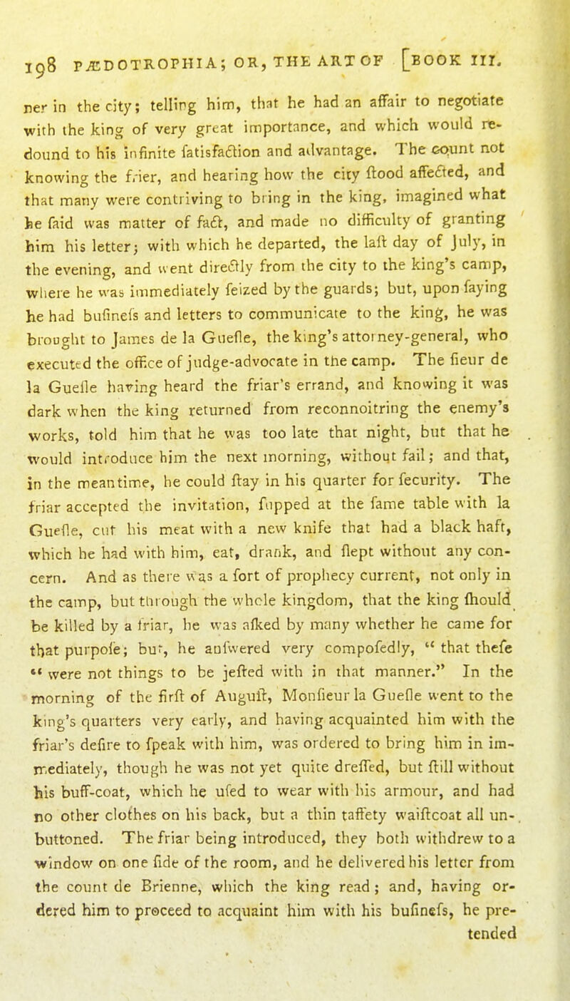 ner in the city; telling him, that he had an affair to negotiate with the king of very great importance, and which would re- dound to his infinite fatisfadion and advantage. The GQunt not knowing the frier, and hearing how the city flood affefted, and that many were contriving to bring in the king, imagined what he faid was matter of faft, and made no difficulty of granting him his letter; with which he departed, the laft day of July, in the evening, and went dire^Iy from the city to the king's camp, where he was immediately feized by the guards; but, upon faying he had bufinels and letters to communicate to the king, he was brought to James de la Guefle, the king's attoi ney-general, who executed the office of judge-advocate in the camp. The fieur de la Guelle having heard the friar's errand, and knowing it was dark when the king returned from reconnoitring the enemy's works, told him that he was too late thar night, but that he would introduce him the next morning, without fail; and that, in the meantime, he could ftay in his quarter for fecurity. The friar accepted the invitation, flipped at the fame table with la Guefle, cut his meat with a new knife that had a black haft, which he had with him, eat, drank, and flept without any con- cern. And as there was a fort of prophecy current, not only in the catnp, buttiirough the whole kingdom, that the king ftiould be killed by a friar, he was alked by many whether he came for that purpofe; bur, he aufwered very compofedly,  that thefe *• were not things to be jefted with in that manner. In the morning of the firft of Auguft, Monfieur la Guefle went to the king's quarters very early, and having acquainted him with the friar's defire to fpeak with him, was ordered to bring him in im- jT.ediately, though he was not yet quite drefled, but ftill without his buff-coat, which he ufed to wear with his armour, and had no other clothes on his back, but a thin taffety waiftcoat all un- buttoned. The friar being introduced, they both withdrew to a window on one fide of the room, and he delivered his letter from the count de Brienne, which the king read ; and, having or- dered him to proceed to acquaint him with his bufinefs, he pre- tended