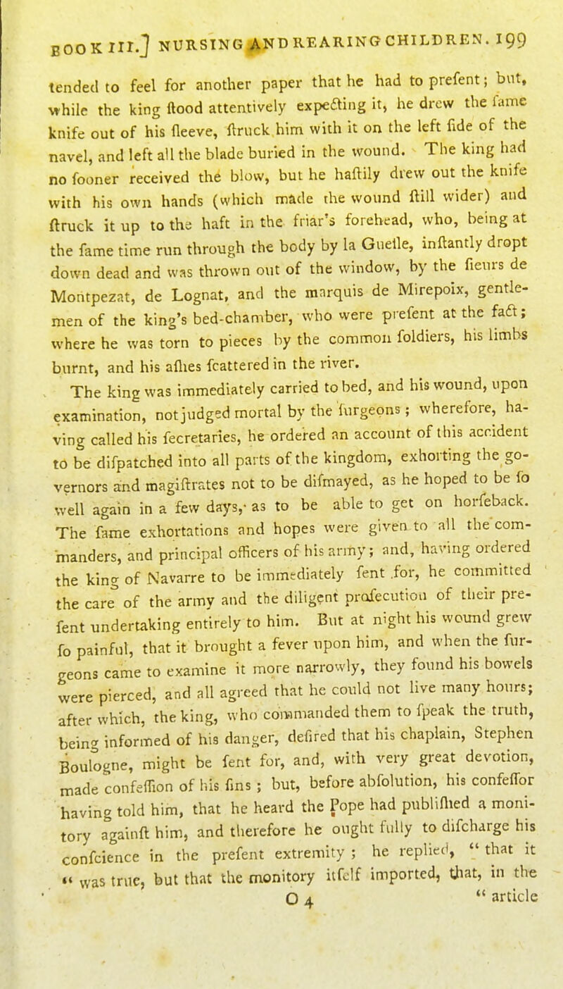 tended to feel for another paper that he had to prefent; but, while the king ftood attentively expefting it, he drew the fame knife out of his fleeve, llrnck him with it on the left fide of the navel, and left all the blade buried in the wound. The king had no fooner received the blow, but he haftily drew out the knife with his own hands (which nnade the wound ftill wider) and ftruck it up to the haft in the friar's forehead, who, being at the fame time run through the body by la Guelle, inftantly dropt down dead and was thrown out of the window, by the fieurs de Montpezat, de Lognat, and the marquis de Mirepoix, gentle- men of the king's bed-chamber, who vvere prefent at the fafl; where he was torn to pieces by the common foldiers, his limbs burnt, and his aflies fcattered in the river. The king was immediately carried to bed, and his wound, upon examination, not judged mortal by the furgeons; wherefore, ha- ving called his fecretaries, he ordered an account of this accident to be difpatched into all parts of the kingdom, exhorting the go- vernors and magiftrates not to be difmayed, as he hoped to be fo well again in a few days,- as to be able to get on horfeback. The fame exhortations and hopes were given to all the com- manders, and principal officers of his army; and, having ordered the king of Navarre to be immediately fent .for, he committed the care of the army and the diligent profecution of their pre- fent undertaking entirely to him. But at night his wound grew fo painful, that it brought a fever upon him, and when the fur- geons came to examine it more narrowly, they found his bowels vvere pierced, and all agreed that he could not live many hours; after which, the king, who commanded them to fpeak the truth, being informed of his danger, defired that his chaplain, Stephen Boulogne, might be fent for, and, with very great devotion, made confefTion of his fms; but, before abfolution, his confeffor having told him, that he heard the Pope had publiflied a moni- tory a°gai»ft him, and therefore he ought fully to difcharge his confcience in the prefent extremity ; he replied, that it »« was true, but that the monitory itfelf imported, tjiat, in the O 4 article