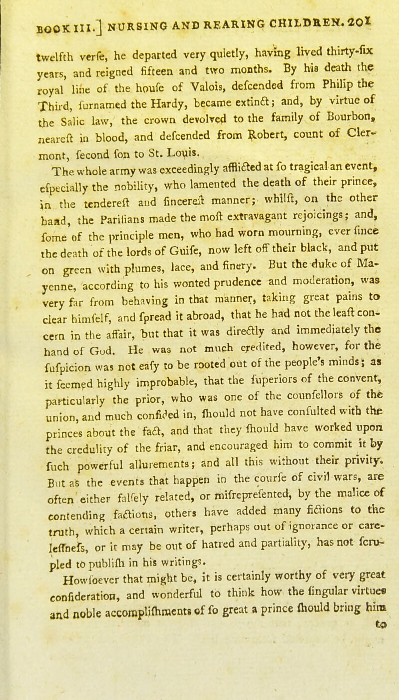 twelfth verfe, he departed very quietly, having lived thirty-fix years, and reigned fifteen and mo months. By his death th^ royal li6e of the houfe of Valois, defcended from Philip the Third, furnamed the Hardy, became extinft; and, by virtue of the Salic law, the crown devolved to the family of Bourbon, neareft in blood, and defcended from ?.obert, count of Cler- mont, fecond fon to St. Louis, The whole army was exceedingly affliaed at fo tragical an event, efpecially the nobility, who lamented the death of their prince, in the tendereft and fmcereft manner; whilft, on the other band, the Parilians made the moft extravagant rejoicings; and, fome of the principle men, who had worn mourning, ever fince the death of the lords of Guife, now left off their black, and put on green with plumes, lace, and finery. But the duke of Ma- yenne, according to his wonted prudence and moderation, was very far from behaving in that manner, taking great pains to clear himfelf, and fpread it abroad, that he had not the leaft con- cern in the affair, but that it was diredly and immediately the hand of God. He was not much cj-edited, however, for the fufpicion was not eafy to be rooted out of the people's minds; as it feem?d highly improbable, that the fuperiors of the conVent, particularly the prior, who was one of the counfellors of the union, and much confic^ed in, fiiould not have confulted with the princes about the fad, and that they Ihould have worked upon the credulity of the friar, and encouraged him to commit it by fuch powerful allurements; and all this without their privity. But as the events that happen in the courfe of civil wars, are often either falfely related, or mifreprefented, by the malice of contending faaions. others have added many fidions to the truth, which a certain writer, perhaps out of ignorance or care- leffnefs, or it may be out of hatred and partiality, has not fcru- pled topublifh in his writings. Howfoever that might be, it is certainly worthy of very great confideratiop, and wonderful to think how the Angular virtues and noble accorapliflimcnts of fo great a prince fliould bring him to