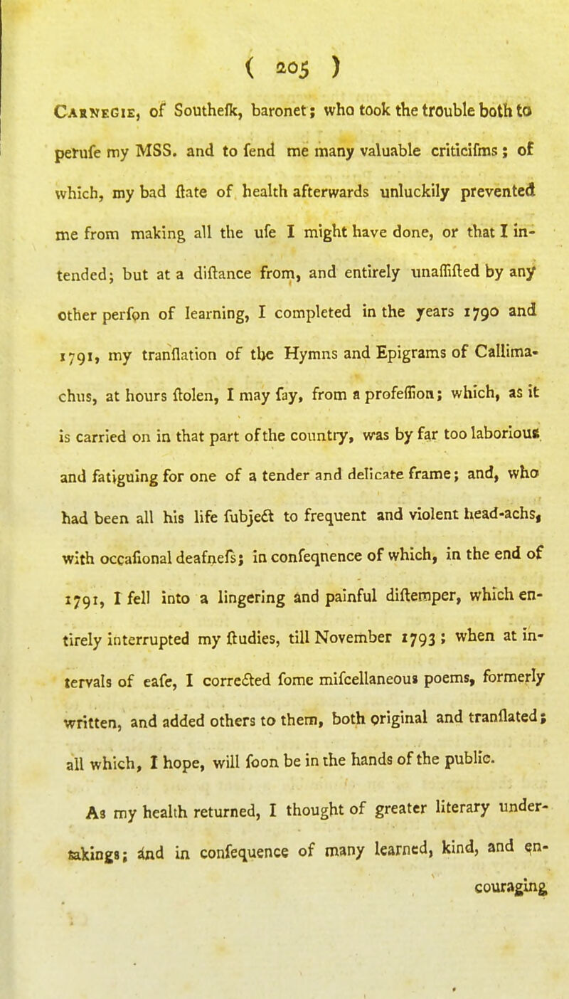 ( ) Caknegie, of Southelk, baronet ; who took the trouble both to perufe my MSS. and to fend me many valuable criticifms ; of which, my bad ftate of health afterwards unluckily prevented me from making all the ufe I might have done, or that I in- tended; but at a diftance from, and entirely vinaflifted by any other perfon of learning, I completed in the years 1790 and 1791, my tranflation of the Hymns and Epigrams of Callima- chus, at hours ftolen, I may fay, from a profeflion; which, as it is carried on in that part of the country, was by far too laborious and fatiguing for one of a tender and delicate frame; and, who had been all his life fubjea to frequent and violent head-achs, with occafional deafnefs; in confeqnence of which, in the end of 1791, I fell into a lingering and painful diftemper, which en- tirely interrupted my ftudies, till November 1793 ; when at in- tervals of eafe, I correfted fome mifcellaneous poems, formerly written, and added others to them, both original and tranflated; all which, I hope, will foon be in the hands of the public. A3 my health returned, I thought of greater literary under- takings; ind in confequence of many learned, kind, and en- couraging