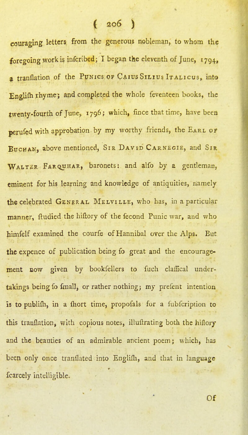( ao6 ) couraging letters, from the generous nobleman, to whom the foregoing work is infcrlbed; I began the eleventh of June, 1794, a tranflation of the Funics of CaiusSiLius Italicus, into Englifh rhyme; and completed the whole feventeen books, the twenty-fourth of June, 1796; which, fince that time, have been perufed with approbation by my worthy friends, the Earl of BucHAN, above mentioned, Sir David Carnegie, and Sir Walter. Farciuhar, baronets: and alfo by a gentleman, eminent for his learning and knowledge of antiquities, namely the celebrated General Melville, who has, in a particular manner, ftudied the hiftory of the fecond Punic war, and who himfelf examined the courfe of Hannibal over the Alps. But the expence of publication being fo great and the encourage- ment BOW given by bookfellers to fuch claflical under- takings being fo fmal], or rather nothing3 my prefent intention 18 to publifli, in a fliort time, propofals for a lubfcription to this tranflation, with copious notes, illuflrating both the hiflory and the beauties of an admirable ancient poem; which, has been only once tranflated into Englifli, and that in language fcarcely intelligible. Of