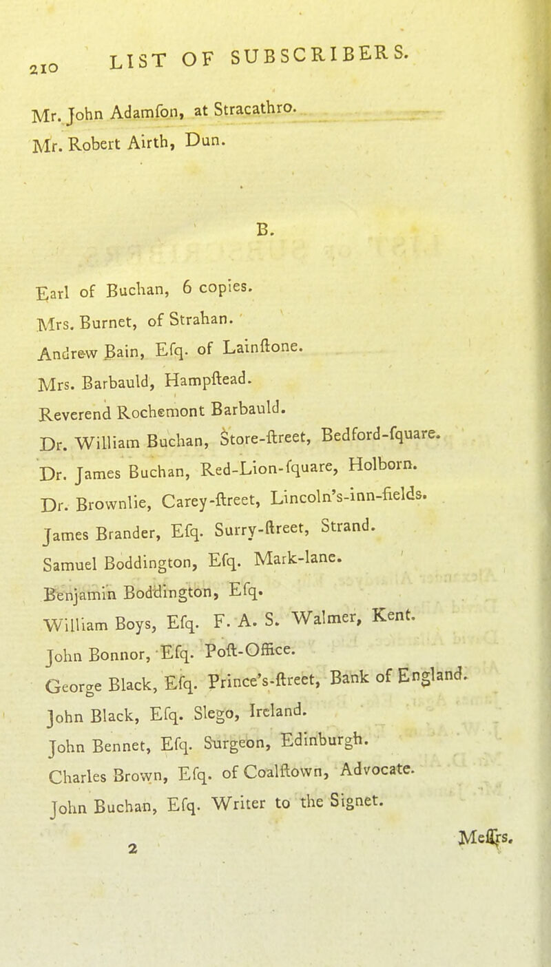 2IO Mr. John Adamfon, at Stracathro. Mr. Robert Airth, Dun. B. 5;arl of Buchan, 6 copies. Mrs, Burnet, of Strahan. Andrew Bain, Efq. of Lainftone. Mrs. Barbauld, Hampftead. Reverend Rochemont Barbauld. Dr. William Buchan, Store-ftreet, Bedford-fquare. Dr. James Buchan, Red-Lion-fquare, Holborn. Dr. Brownlie, Carey-ftreet, Lincoln's-inn-fields. James Brander, Efq. Surry-ftreet, Strand. Samuel Boddington, Efq. Mark-lane. Beiij^toin Boddington, Efq. William Boys, Efq. F. A. S. Walmer, Kent. John Bonnor, Efq. Poft-Office. George Black, Efq. Prince's-ftreet, Bank of England. John Black, Efq. Slego, Ireland. John Bennet, Efq. Surgeon, Edinburgh. Charles Brown, Efq. of Coamown, Advocate. John Buchan, Efq. Writer to the Signet. Me