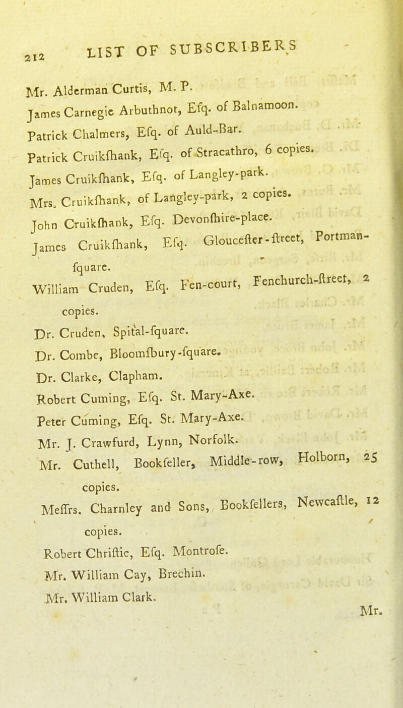 Mr. AlcJcrman Curtis, M. P. James Carnegie Arbuthnot, Efq. of Balnamoon. Patrick Chalmers, Efq. of Auld-Bar. Patrick Cruikfhank, Efq. of Stracathro, 6 copies. • James Cruikihank, Efq. of Langley-park. Mrs. Cruikfhank, of Langley-park, 2 copies. John Cruikfhank, Efq. Devonlhire-place. James Cruikfliank, Efq. Glouceftcr-ftreet, Portman- fquare. William Cruden, Efq. Fen-court, Fenchurch-ftreet, 2 copies. Dr. Cruden, Spital-fquare. Dr. Combe, Bloomfbury-fquare. Dr. Clarke, Clapham. Robert Cuming, Efq. St. Mary-Axe. Peter Cuming, Efq. St. Mary-Axe. Mr. J. Crawfurd, Lynn, Norfolk. Mr. Cuthell, Bookfeller, Middle-row, Holborn, 25 copies. Meffrs. Charnley and Sons, Bookfellers, Newcaflle, 12 copies. Robert Chriftie, Efq. Montrofe. Mr. William Cay, Brechin. Mr. William Clark. Mr.