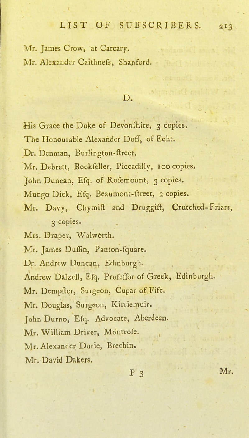 Mr. James Crow, at Carcary. Mr. Alexander Calthnefs, Sbanfbrd. D. His Grace the Duke of Devonlhire, 3 copies. The Honourable Alexander Duff, of Echt. Dr. Denman, Burlington-ftreet. Mr. Debrett, Bookfeller, Piccadilly, 100 copies* John Duncan, Efq. of Rofemount, 3 copies. Mungo Dick, Efq. Beaumont-flrect, 2 copies. Mr. Davy, Chymift and Druggift, Crutched-Friars, 3 copies. Mrs. Draper, Walw6rth. Mr. James Duffin, Panton-fquare. Dr. Andrew Duncan, Edinburgh. Andrew Dalzell, Efq. Profeffor of Greek, Edinburgh. Mr. Dempfter, Surgeon, Cupar of Fife. Mr. Douglas, Surgeon, Kirrieinuir. John Durno, Efq. Advocate, Aberdeen. Mr. William Driver, Mo'ntrofe. , Mr. Alexander Durie, Brechin. Mr. David Dakers. p 3 Mr.