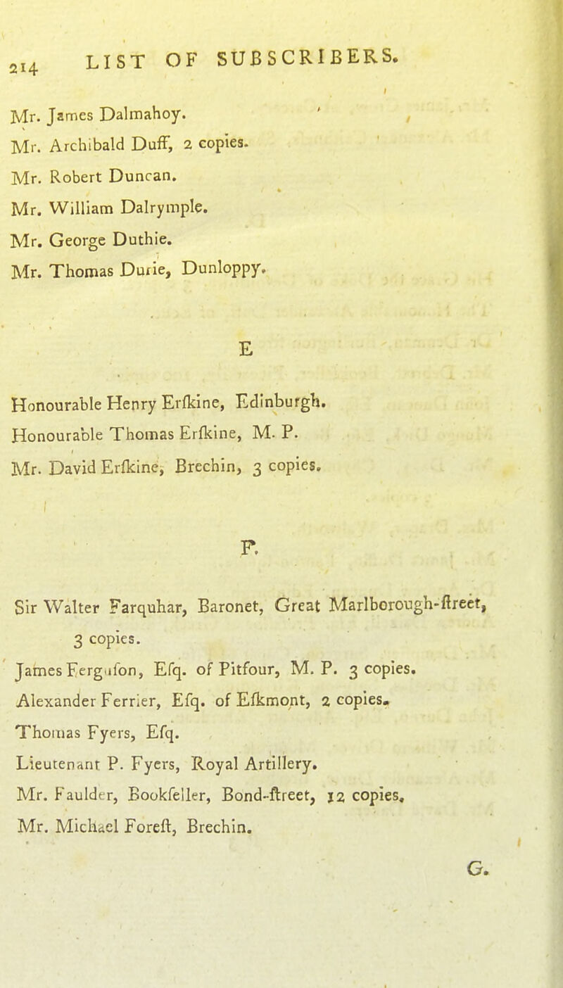 Mr. James Dalmahoy. Mr. Archibald DufF, 2 copies. Mr. Robert Duncan. Mr. William Dalrymple. Mr. George Duthie. Mr. Thomas Duxie, Dunloppy. E Honourable Henry Erfkine, Edinburgh. Honourable Thomas Erfkine, M. P. Mr. David Erfkine, Brechin, 3 copies. F. Sir Walter Farquhar, Baronet, Great Marlborough-ftrect, 3 copies. James Ferg.ifon, Efq. of Pitfour, M, P. 3 copies. Alexander Ferrier, Efq. of Efkmont, 2 copies- Thomas Fyers, Efq. Lieutenant P. Fyers, Royal Artillery. Mr. Faulder, Bookfeller, Bond-ftreet, j2 copies, Mr. Michiel Forefl, Brechin. G.