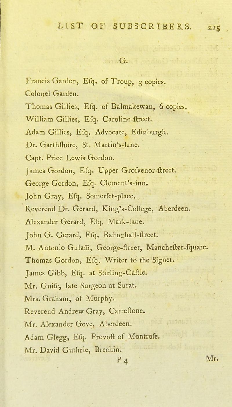 Francis Garden, Efq. of Troup, 3 copies. Colonel Garden. Thomas Gillies, Efq. of Balmakewan, 6 copies. William Gillies, Efq. Caroline-ftreet. , Adam Gillies, Efq. Advocate, Edinburgh. Dr. Garthfhore, St. Martin's-lane. Capt. Price Lewis Gordon. James Gordon, Efq. Upper Grofvenor ftreet. George Gordon, Efq. Clenient's-inn. John Gray, Efq. Sonierfet-place. Reverend Dr. Gerard, King's-CoUege, Aberdeen. Alexander Gerard, Efq. Mark-lane. John G. Gerard, Efq. Bafinchall-ftreet. M. Antonio Gulaffi, George-ftreet, Manchefter-fquare. Thomas Gordon, Efq. Writer to the Signet. James Gibb, Efq. at Stirling-Caftle. Mr. Guife, late Surgeon at Surat. Mrs. Graham, ot Murphy. Reverend Andrew Gray, Carreftone. Mr. Alexander Gove, Aberdeen. Adam Glegg, Efq. Provoft of Montrofe. Mr. David Guthrie, Brechin. P4 Mr.